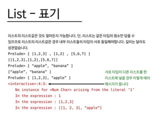 List - 표기
리스트의 리스트같은 것도 얼마든지 가능합니다. 단, 리스트는 같은 타입의 원소만 담을 수
있으므로 리스트의 리스트같은 경우 내부 리스트들의 타입이 서로 동일해야합니다. 길이는 달라도
상관없습니다.
Prelude> [ [1,2,3] , [1,2] , [5,6,7] ]
[[1,2,3],[1,2],[5,6,7]]
Prelude> [ “apple”, “banana” ]
[“apple”, “banana” ]
Prelude> [ [1,2,3], “apple” ]
<interactive>:4:3:
	 No instance for <Num Char> arising from the literal ‘1’
	 In the expression : 1
	 In the expression : [1,2,3]
	 In the expression : [[1, 2, 3], “apple”]
서로 타입이 다른 리스트를 한
리스트에 넣을 경우 이렇게 에러
메시지가 뜹니다
 