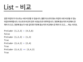 List - 비교
같은 타입의 두 리스트는 서로 비교할 수 있습니다. 물론 리스트의 원소 타입이 서로 비교될 수 있는
타입이어야합니다. 리스트의 비교의 경우 사전순으로 이루어집니다. 첫번째 원소끼리 비교해서 큰
쪽이 더 크고, 첫번째 원소가 서로 같다면 두번째 원소끼리 비교해서 큰 쪽이 더 크고, ... 하는 식이죠.
Prelude> [1,2,3] > [4,5,6]
False
Prelude> [1,2,3] > [1,2]
True
Prelude> [3,4,2] > [2,4]
True
Prelude> [3,4,2] == [3,4,2]
True
 