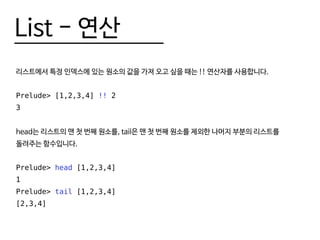 List - 연산
리스트에서 특정 인덱스에 있는 원소의 값을 가져 오고 싶을 때는 !! 연산자를 사용합니다.
Prelude> [1,2,3,4] !! 2
3
head는 리스트의 맨 첫 번째 원소를, tail은 맨 첫 번째 원소를 제외한 나머지 부분의 리스트를
돌려주는 함수입니다.
Prelude> head [1,2,3,4]
1
Prelude> tail [1,2,3,4]
[2,3,4]
 