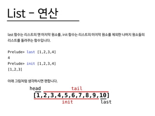 List - 연산
last 함수는 리스트의 맨 마지막 원소를, init 함수는 리스트의 마지막 원소를 제외한 나머지 원소들의
리스트를 돌려주는 함수입니다.
Prelude> last [1,2,3,4]
4
Prelude> init [1,2,3,4]
[1,2,3]
아래 그림처럼 생각하시면 편합니다.
[1,2,3,4,5,6,7,8,9,10]
head tail
lastinit
 
