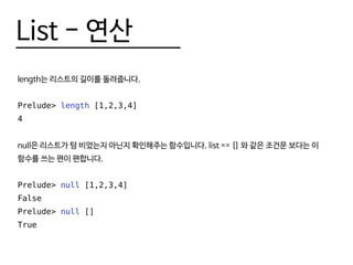 List - 연산
length는 리스트의 길이를 돌려줍니다.
Prelude> length [1,2,3,4]
4
null은 리스트가 텅 비었는지 아닌지 확인해주는 함수입니다. list == [] 와 같은 조건문 보다는 이
함수를 쓰는 편이 편합니다.
Prelude> null [1,2,3,4]
False
Prelude> null []
True
 