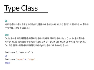 Type Class
Eq
서로 같은지 다른지 판별할 수 있는 타입들을 위해 존재합니다. 이 타입 클래스의 멤버라면 == 함수와
/= 함수를 사용할 수 있습니다.
Ord
Ord는 순서를 가진 타입들을 위한 타입 클래스입니다. 이 타입 클래스는 >, <, >=, <= 등의 함수를
제공합니다. 또 compare 함수(앞이 뒤보다 크면 GT, 같으면 EQ, 작으면 LT 반환)를 제공합니다.
Ord 타입 클래스의 멤버가 되려면 반드시 Eq 타입 클래스에 속해야만 합니다.
Prelude> 5 `compare` 3
GT
Prelude> "abcd" < "efgh"
True
 