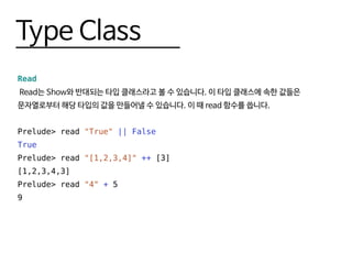 Type Class
Read
Read는 Show와 반대되는 타입 클래스라고 볼 수 있습니다. 이 타입 클래스에 속한 값들은
문자열로부터 해당 타입의 값을 만들어낼 수 있습니다. 이 때 read 함수를 씁니다.
Prelude> read "True" || False
True
Prelude> read "[1,2,3,4]" ++ [3]
[1,2,3,4,3]
Prelude> read "4" + 5
9
 