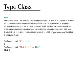 Type Class
Read
하지만 read 함수는 그냥 그 함수만 가지고는 사용할 수 없습니다. read "4"와 같은 식에서, Haskell
은 이걸 어떤 타입의 값으로 바꿔야할 지 알아낼 수 없기 때문이죠. 반면에 read "4" + 5와 같이
타입을 추론할 수 있는 식의 일부로 사용할 경우 read "4"를 4로 바꿔야 4 + 5 계산이 가능하다는
점으로부터 Haskell이 타입을 추론해 낼 수 있기 때문에 이럴 때는 사용이 가능합니다. 만약 read
함수를 단독으로 쓰고 싶다면 그 때는 변형하고자 하는 값의 타입을 ::(type annotation)을 이용해
명시해주어야 합니다.
Prelude> read "4" :: Int
4
Prelude> read "[1,2,3,4]" :: [Int]
[1,2,3,4]
 