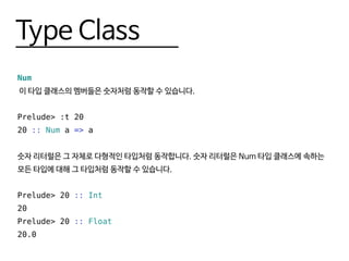 Type Class
Num
이 타입 클래스의 멤버들은 숫자처럼 동작할 수 있습니다.
Prelude> :t 20
20 :: Num a => a
숫자 리터럴은 그 자체로 다형적인 타입처럼 동작합니다. 숫자 리터럴은 Num 타입 클래스에 속하는
모든 타입에 대해 그 타입처럼 동작할 수 있습니다.
Prelude> 20 :: Int
20
Prelude> 20 :: Float
20.0
 