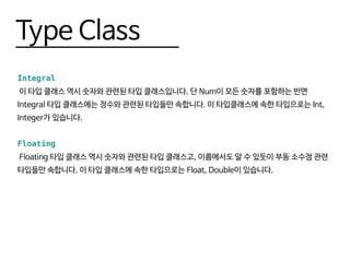 Type Class
Integral
이 타입 클래스 역시 숫자와 관련된 타입 클래스입니다. 단 Num이 모든 숫자를 포함하는 반면
Integral 타입 클래스에는 정수와 관련된 타입들만 속합니다. 이 타입클래스에 속한 타입으로는 Int,
Integer가 있습니다.
Floating
Floating 타입 클래스 역시 숫자와 관련된 타입 클래스고, 이름에서도 알 수 있듯이 부동 소수점 관련
타입들만 속합니다. 이 타입 클래스에 속한 타입으로는 Float, Double이 있습니다.
 