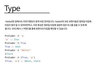 Type
Haskell은 앞에서도 이야기했듯이 정적 타입 언어입니다. Haskell의 모든 표현식들은 컴파일 타임에
타입이 뭔지 알 수 있어야만하고, 이런 특성은 컴파일 타임에 굉장히 많은 버그를 잡을 수 있게 해
줍니다. GHCi에서 :t 커맨드를 통해 표현식의 타입을 확인할 수 있습니다.
Prelude> :t 'a'
'a' :: Char
Prelude> :t True
True :: Bool
Prelude> :t "Hello!"
[Char]
Prelude> :t (True, 'a')
(True, 'a') :: (Bool, Char)
 