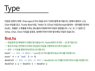 Type
타입은 표현식 뒤에 ::(has type of 라고 읽습니다) 기호와 함께 표기됩니다. 앞에서 봤듯이 'a'는
Char 타입을 갖고, True는 Bool 타입, "Hello!"는 [Char] 타입(String과 동의어 - 문자열은 문자의
list죠), 튜플은 그 튜플을 이루는 원소들의 타입에 따라 타입이 결정됩니다. ('a','b','c')같은 건
(Char, Char, Char) 타입을 갖겠죠. 당연한 이야기지만 함수에도 타입이 있습니다.
first.hs
-- 연습문제 및 예제에서 다뤘던 함수들입니다. Haskell에서 주석은 --로 표기합니다.
-- 함수의 타입 선언에서 인자와 리턴값의 타입을 구분하여 표기하지 않습니다.
-- 모두 -> 기호를 통해 연속적으로 표기합니다.
even' :: Int -> Bool -- even은 Int 하나를 받아 Bool 하나를 리턴합니다.
even' n = n `mod` 2 == 0
double2 :: Int -> Int -> Int -- double2는 Int 2개를 인자로 받아 Int를 리턴합니다.
double2 x y = double x + double y
 