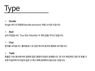 Type
•	 Double
Single 보다 더 정밀한(double precision) 부동 소수점 수입니다.
•	 Bool
논리 타입입니다. True 또는 False라는 두 개의 값을 가지고 있습니다.
•	 Char
문자를 나타냅니다. 홑따옴표(')로 감싼 하나의 문자의 형태로 표기합니다.
•	 Tuple
튜플은 구성 원소에 따라 굉장히 많은 종류의 타입이 존재합니다. 한 가지 특징적인 것은 빈 튜플 ()
또한 타입이며 이 타입의 값은 () 하나 밖에 존재하지 않는다는 것입니다.
 