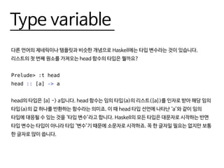 Type variable
다른 언어의 제네릭이나 템플릿과 비슷한 개념으로 Haskell에는 타입 변수라는 것이 있습니다.
리스트의 첫 번째 원소를 가져오는 head 함수의 타입은 뭘까요?
Prelude> :t head
head :: [a] -> a
head의 타입은 [a] -> a입니다. head 함수는 임의 타입(a)의 리스트([a])를 인자로 받아 해당 임의
타입(a)의 값 하나를 반환하는 함수라는 의미죠. 이 때 head 타입 선언에 나타난 ‘a’와 같이 임의
타입에 대응될 수 있는 것을 ‘타입 변수’라고 합니다. Haskell의 모든 타입은 대문자로 시작하는 반면
타입 변수는 타입이 아니라 타입 ‘변수’기 때문에 소문자로 시작하죠. 꼭 한 글자일 필요는 없지만 보통
한 글자로 많이 씁니다.
 