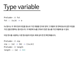 Type variable
Prelude> :t fst
fst :: (a,b) -> a
fst 함수는 두 개의 임의 타입을 원소로 가진 튜플을 인자로 받아 그 튜플의 첫 번째 원소와 같은 타입을
가진 값을 반환하는 함수입니다. 이 때문에 fst를 2개보다 많은 원소를 가진 튜플에 쓸 수 없죠.
타입 변수를 사용하는 다른 함수들의 타입도 예제 삼아 한 번 확인해봅시다.
Prelude> :t zip
zip :: [a] -> [b] -> [(a,b)]
Prelude> :t length
length :: [a] -> Int
 
