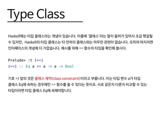 Type Class
Haskell에는 타입 클래스라는 개념이 있습니다. 이름에 ‘클래스’라는 말이 들어가 있어서 조금 헷갈릴
수 있지만, Haskell의 타입 클래스는 타 언어의 클래스와는 아무런 관련이 없습니다. 오히려 따지자면
인터페이스의 개념에 더 가깝습니다. 예시를 위해 == 함수의 타입을 확인해 봅시다.
Prelude> :t (==)
(==) :: Eq a => a -> a -> Bool
기호 => 앞의 것은 클래스 제약(class constraint)이라고 부릅니다. 이는 타입 변수 a가 타입
클래스 Eq에 속하는 경우에만 == 함수를 쓸 수 있다는 뜻이죠. 서로 같은지 다른지 비교할 수 있는
타입이라면 타입 클래스 Eq에 속해야합니다.
 