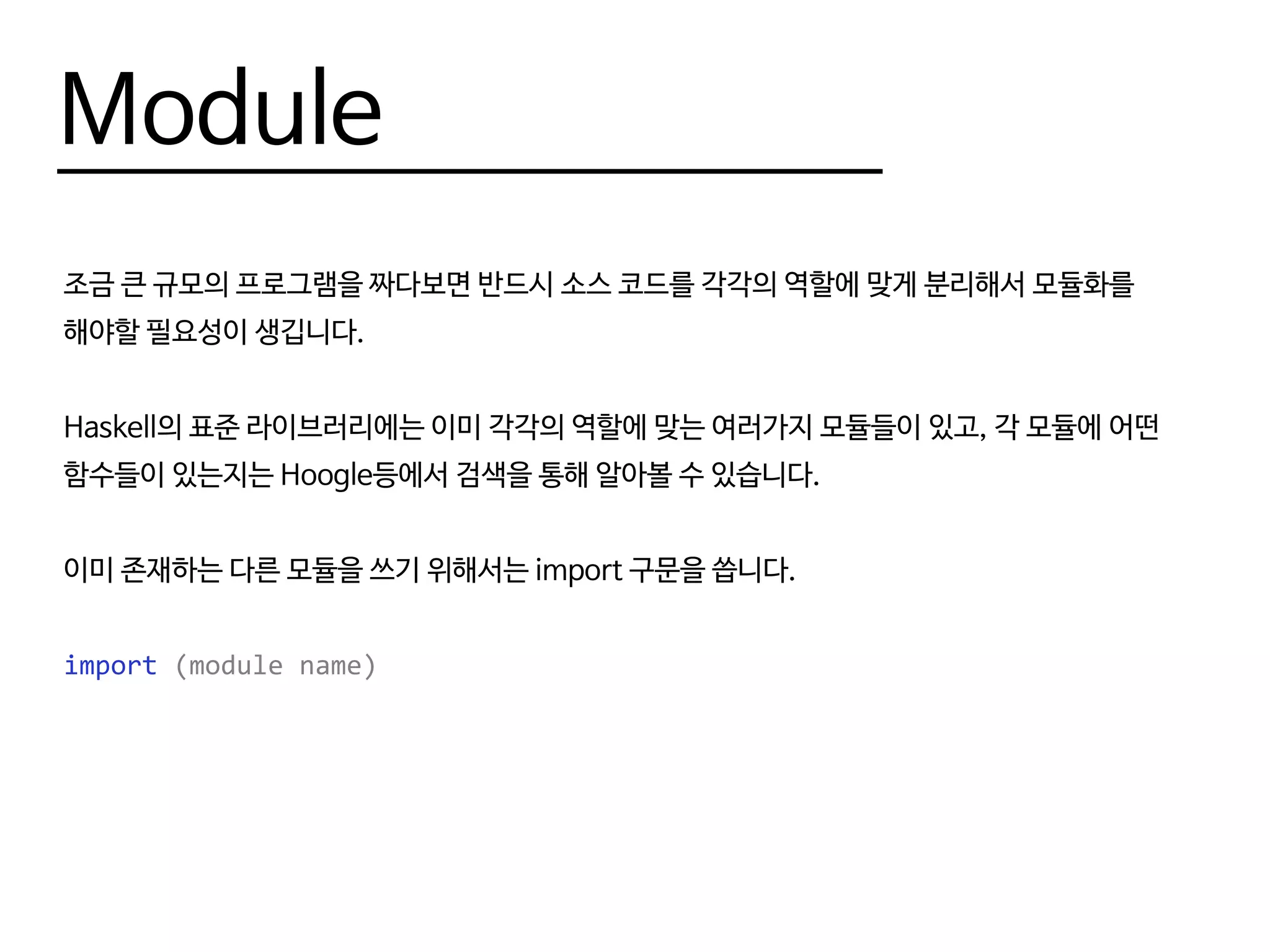 Module
조금 큰 규모의 프로그램을 짜다보면 반드시 소스 코드를 각각의 역할에 맞게 분리해서 모듈화를
해야할 필요성이 생깁니다.
Haskell의 표준 라이브러리에는 이미 각각의 역할에 맞는 여러가지 모듈들이 있고, 각 모듈에 어떤
함수들이 있는지는 Hoogle등에서 검색을 통해 알아볼 수 있습니다.
이미 존재하는 다른 모듈을 쓰기 위해서는 import 구문을 씁니다.
import (module name)
 