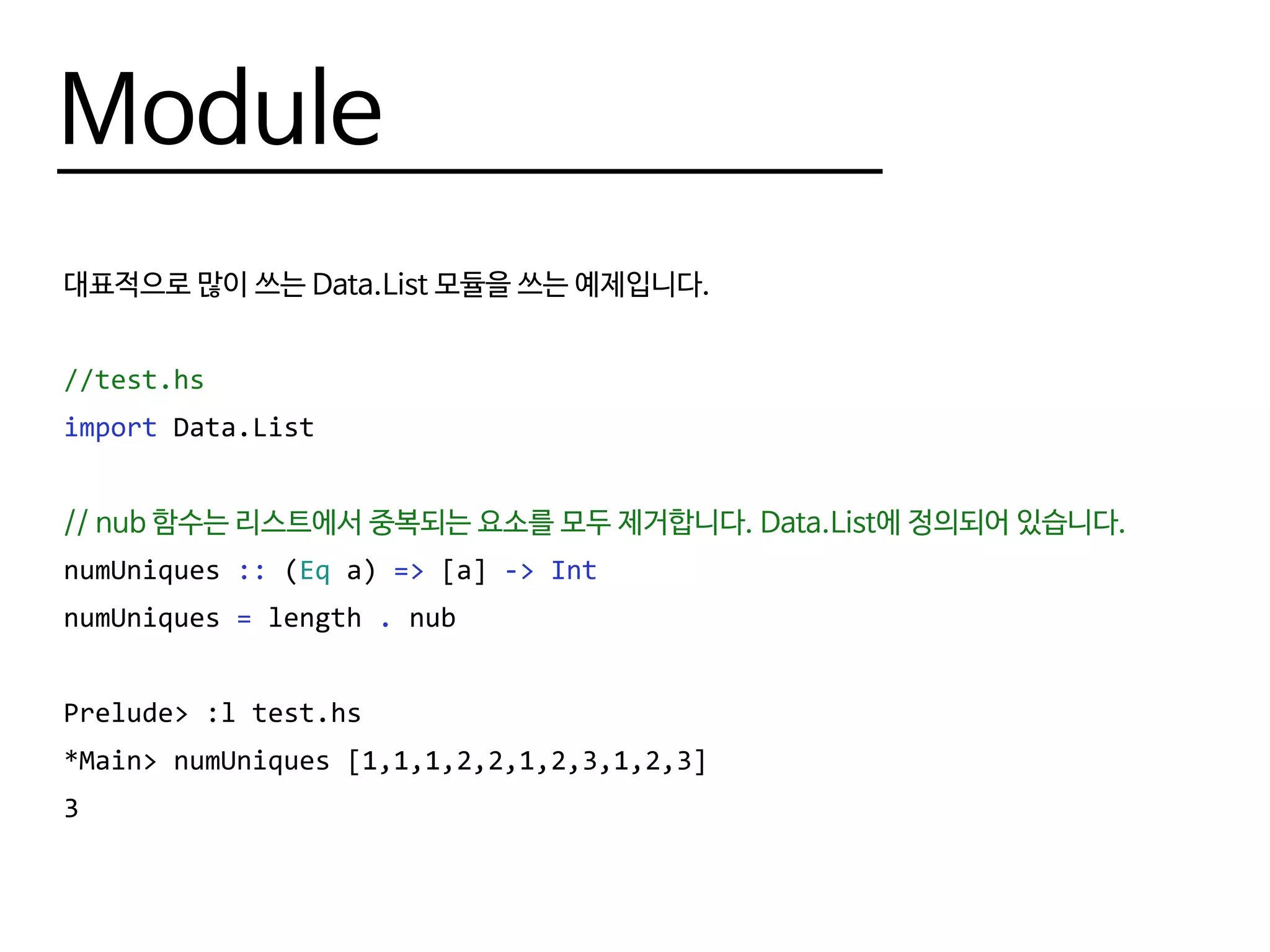 Module
대표적으로 많이 쓰는 Data.List 모듈을 쓰는 예제입니다.
--test.hs
import Data.List
-- nub 함수는 리스트에서 중복되는 요소를 모두 제거합니다. Data.List에 정의되어 있습니다.
numUniques :: (Eq a) => [a] -> Int
numUniques = length . nub
Prelude> :l test.hs
*Main> numUniques [1,1,1,2,2,1,2,3,1,2,3]
3
 
