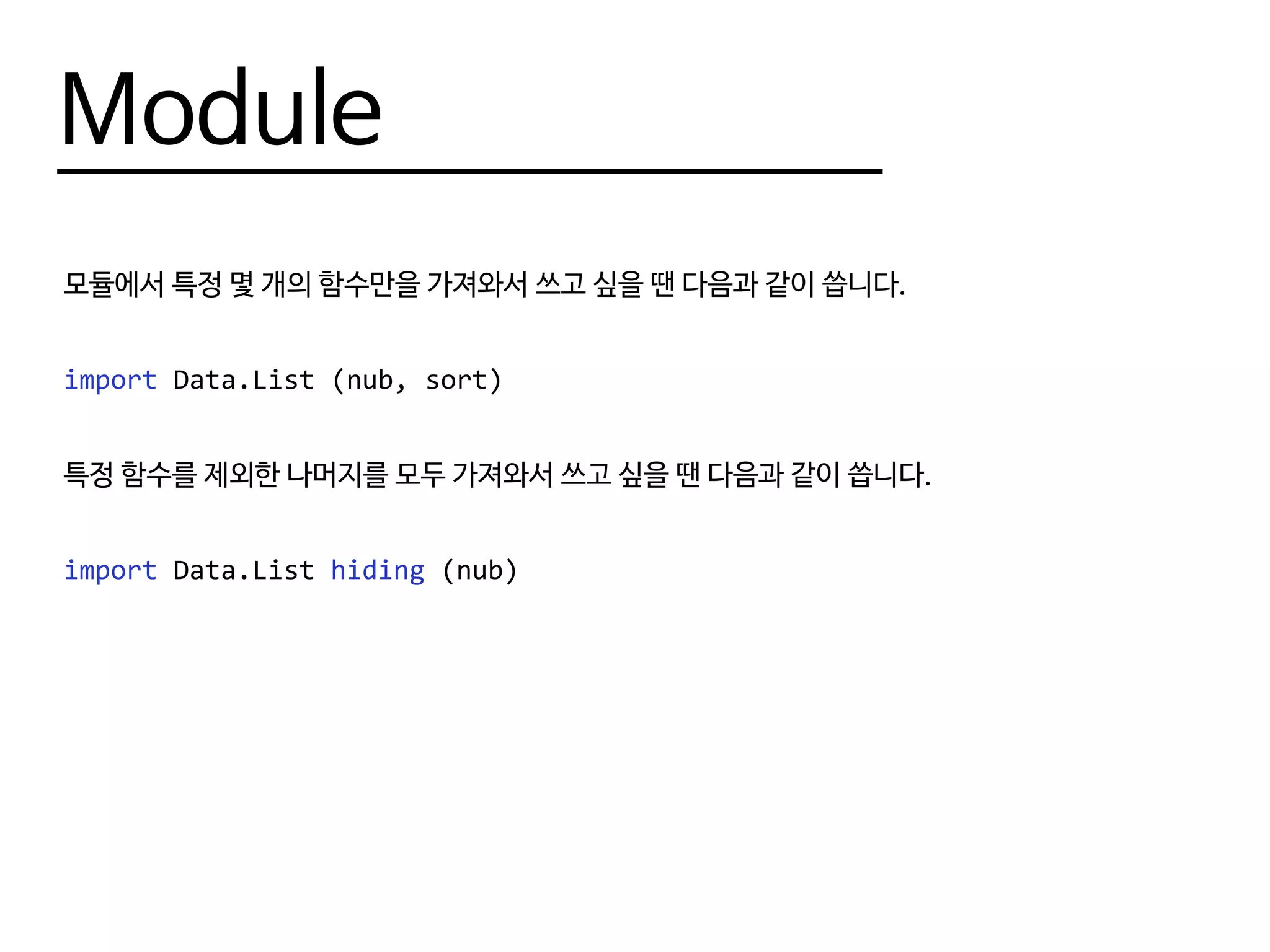 Module
모듈에서 특정 몇 개의 함수만을 가져와서 쓰고 싶을 땐 다음과 같이 씁니다.
import Data.List (nub, sort)
특정 함수를 제외한 나머지를 모두 가져와서 쓰고 싶을 땐 다음과 같이 씁니다.
import Data.List hiding (nub)
 