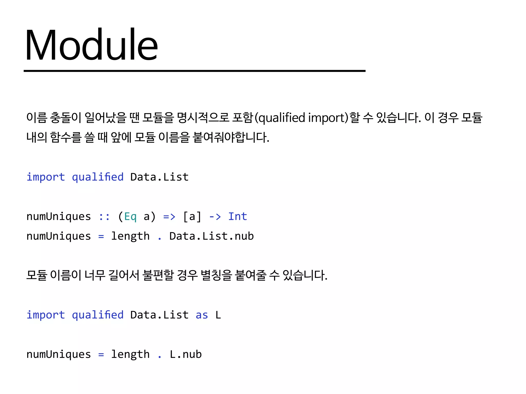 Module
이름 충돌이 일어났을 땐 모듈을 명시적으로 포함(qualified import)할 수 있습니다. 이 경우 모듈
내의 함수를 쓸 때 앞에 모듈 이름을 붙여줘야합니다.
import qualified Data.List
numUniques :: (Eq a) => [a] -> Int
numUniques = length . Data.List.nub
모듈 이름이 너무 길어서 불편할 경우 별칭을 붙여줄 수 있습니다.
import qualified Data.List as L
numUniques = length . L.nub
 
