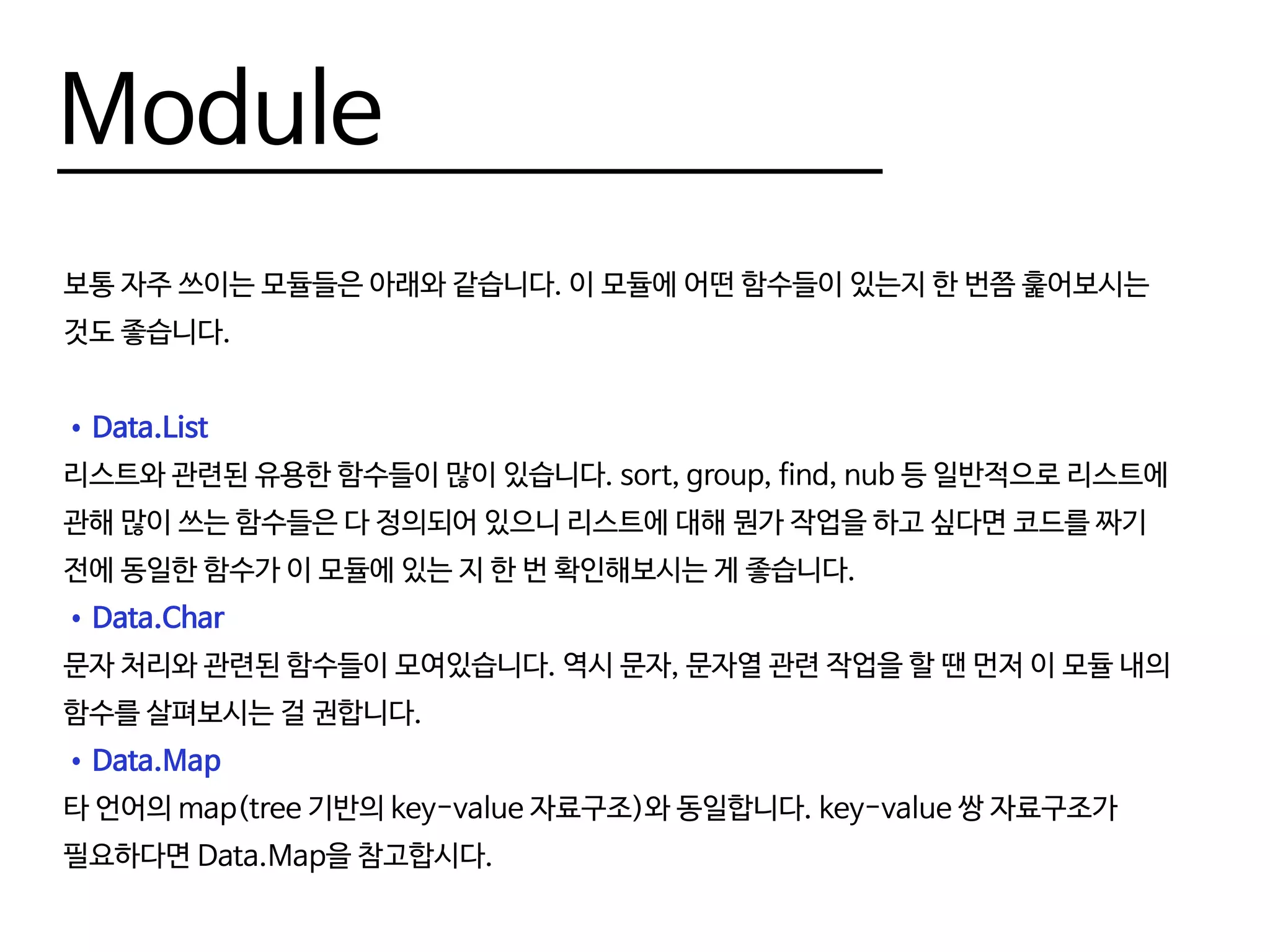 Make Module
그러면 모듈을 만들기 위해선 어떻게 해야할까요? 간단한 예제를 통해 살펴봅시다. 우선, 모듈의
이름은 반드시 파일의 이름과 동일해야합니다.
파일의 맨 위에 module (module name) where 라고 써서 해당 파일의 모듈명을 명시해줄 수
있습니다.
--Test.hs
module Test where
foo = "foo"
bar = "bar"
 