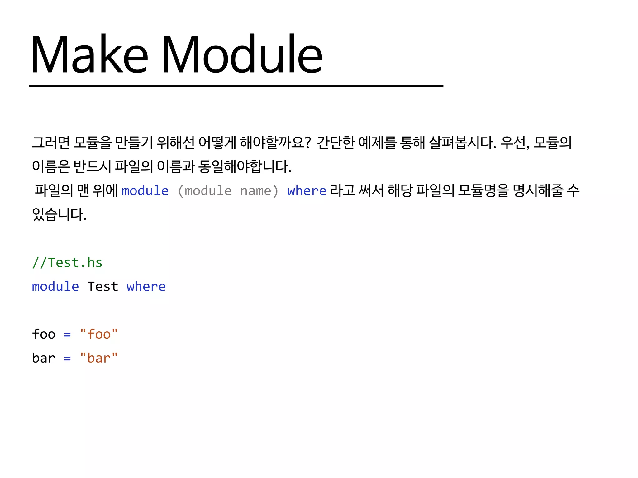 Make Module
모듈 내부에서 특정한 함수들만 외부로 내보내고 싶다면(나머지 함수들은 모듈 내부에 정의되어
있어도 외부에서 쓰지 못하게 만들고 싶다면) 모듈 이름 옆에 해당 함수들의 이름을 적어주면 됩니다.
아무 함수도 적지 않을 경우 모듈 내의 모든 함수가 export됩니다.
--Test.hs - foo 만 외부에서 사용 가능
module Test (foo) where
foo = "foo"
bar = "bar"
 
