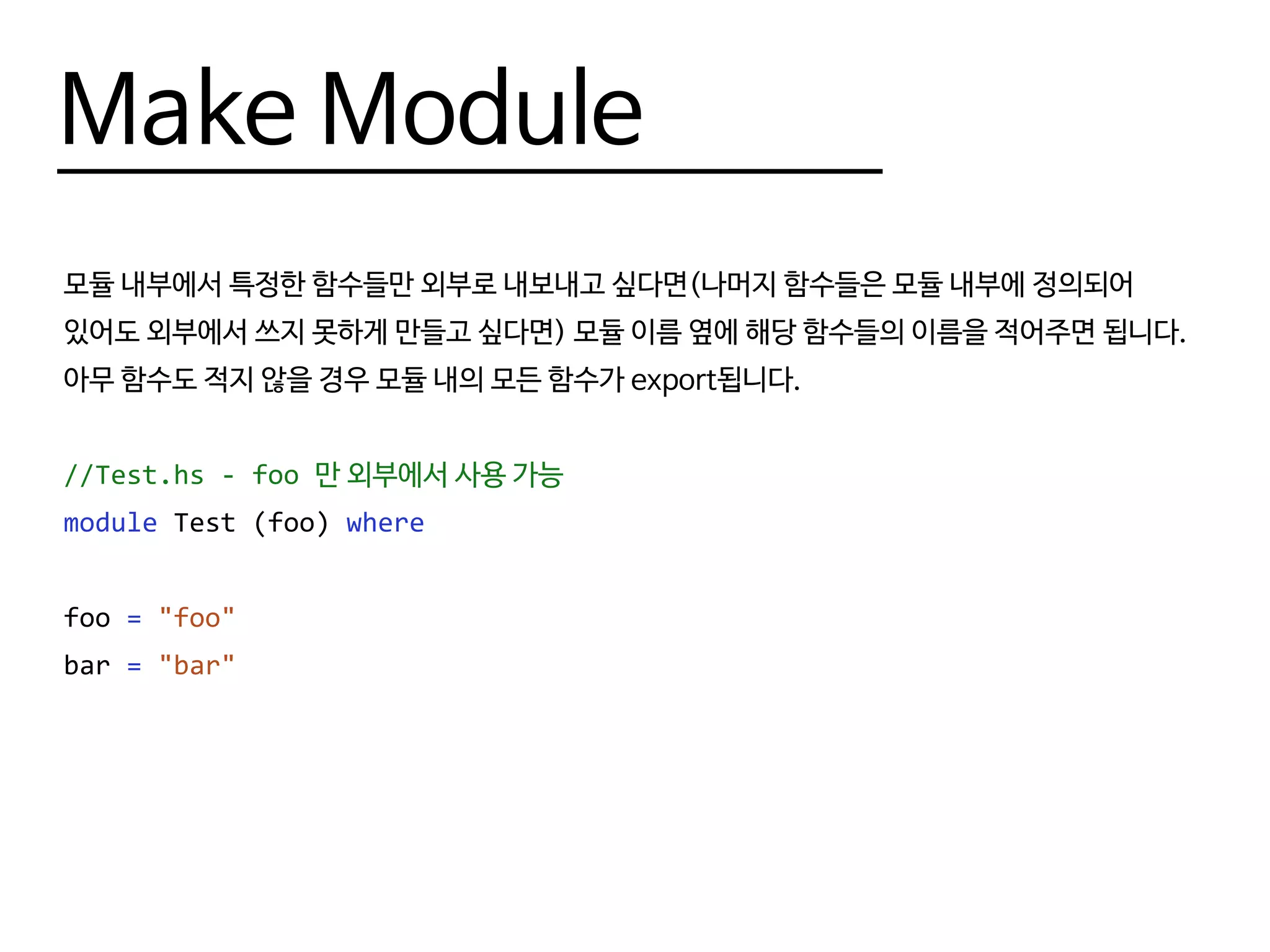 Make Module
라이브러리를 만들 때는 보통 여러 개의 모듈이 필요하고, 각각의 모듈에 대한 서브모듈
(submodule)이 필요할 때도 많습니다. 이럴 때 Haskell에서는 모듈을 디렉토리 상에서 계층
구조로 나눠 관리하며, 각 서브 모듈은 (자신이 속한 폴더의 이름).(모듈 이름) 형태의 이름을 붙여
관리합니다.
--Test.hs - foo 만 외부에서 사용 가능
module Test where
import Test.Foo
--Test 폴더의 Foo.hs 파일
module Test.Foo (foo) where
foo = "foo"
 