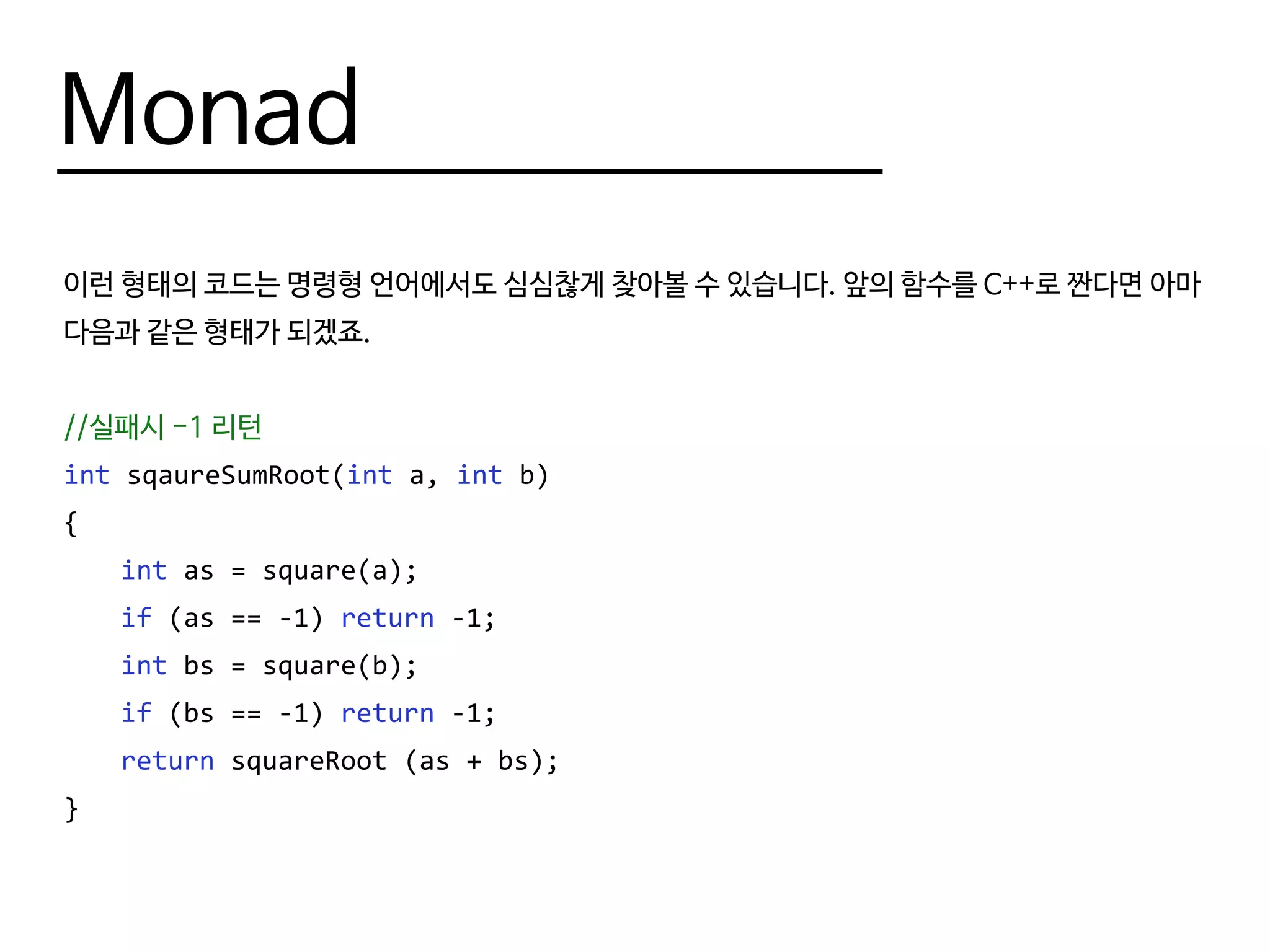 Monad
이런 형태의 코드는 명령형 언어에서도 심심찮게 찾아볼 수 있습니다. 앞의 함수를 C++로 짠다면 아마
다음과 같은 형태가 되겠죠.
//실패시 -1 리턴
int sqaureSumRoot(int a, int b)
{
	 int as = square(a);
	 if (as == -1) return -1;
	 int bs = square(b);
	 if (bs == -1) return -1;
	 return squareRoot (as + bs);
}
 