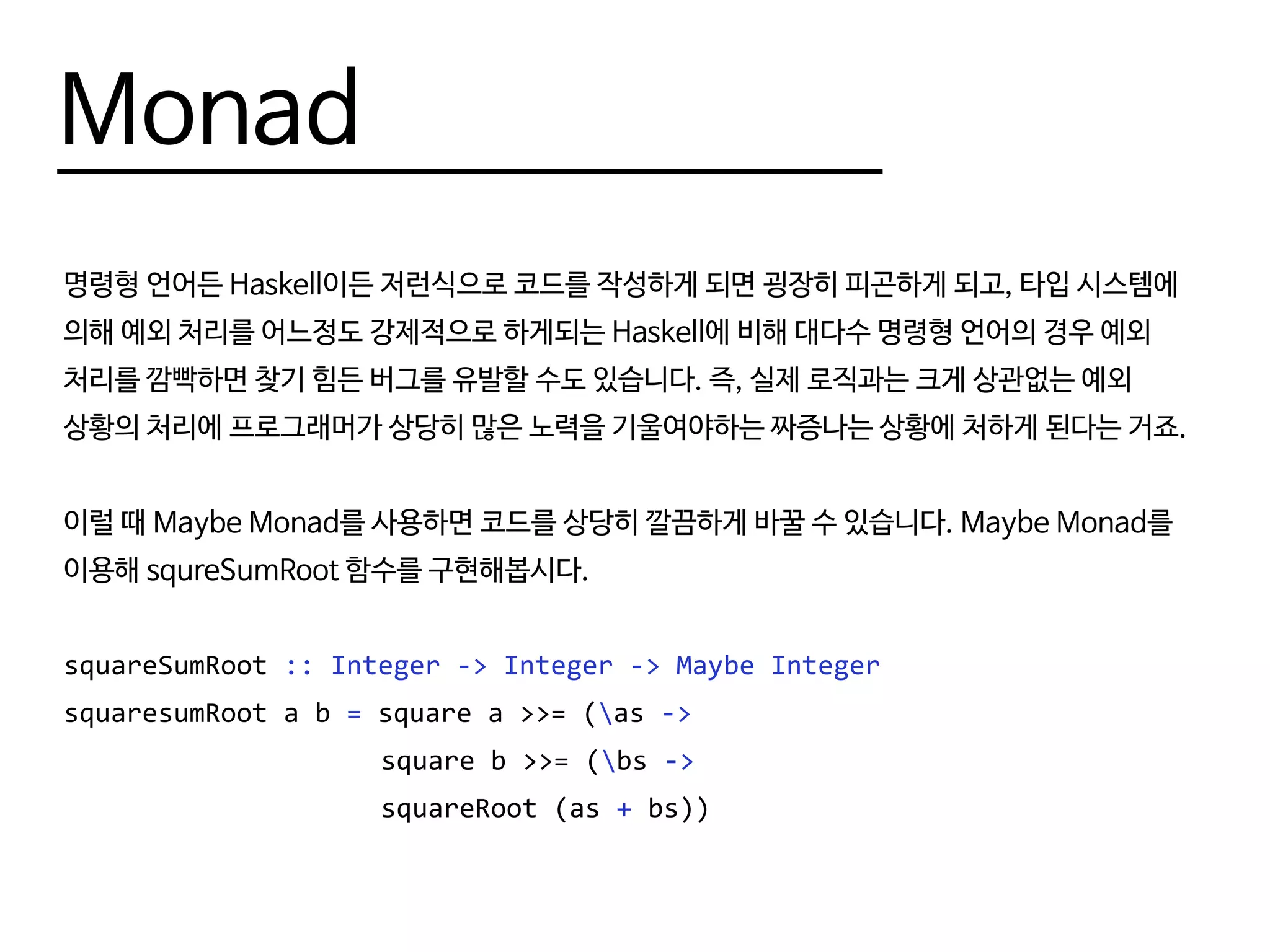 Monad
명령형 언어든 Haskell이든 저런식으로 코드를 작성하게 되면 굉장히 피곤하게 되고, 타입 시스템에
의해 예외 처리를 어느정도 강제적으로 하게되는 Haskell에 비해 대다수 명령형 언어의 경우 예외
처리를 깜빡하면 찾기 힘든 버그를 유발할 수도 있습니다. 즉, 실제 로직과는 크게 상관없는 예외
상황의 처리에 프로그래머가 상당히 많은 노력을 기울여야하는 짜증나는 상황에 처하게 된다는 거죠.
이럴 때 Maybe Monad를 사용하면 코드를 상당히 깔끔하게 바꿀 수 있습니다. Maybe Monad를
이용해 squreSumRoot 함수를 구현해봅시다.
squareSumRoot :: Integer -> Integer -> Maybe Integer
squaresumRoot a b = square a >>= (as ->
					 square b >>= (bs ->
					 squareRoot (as + bs))
 