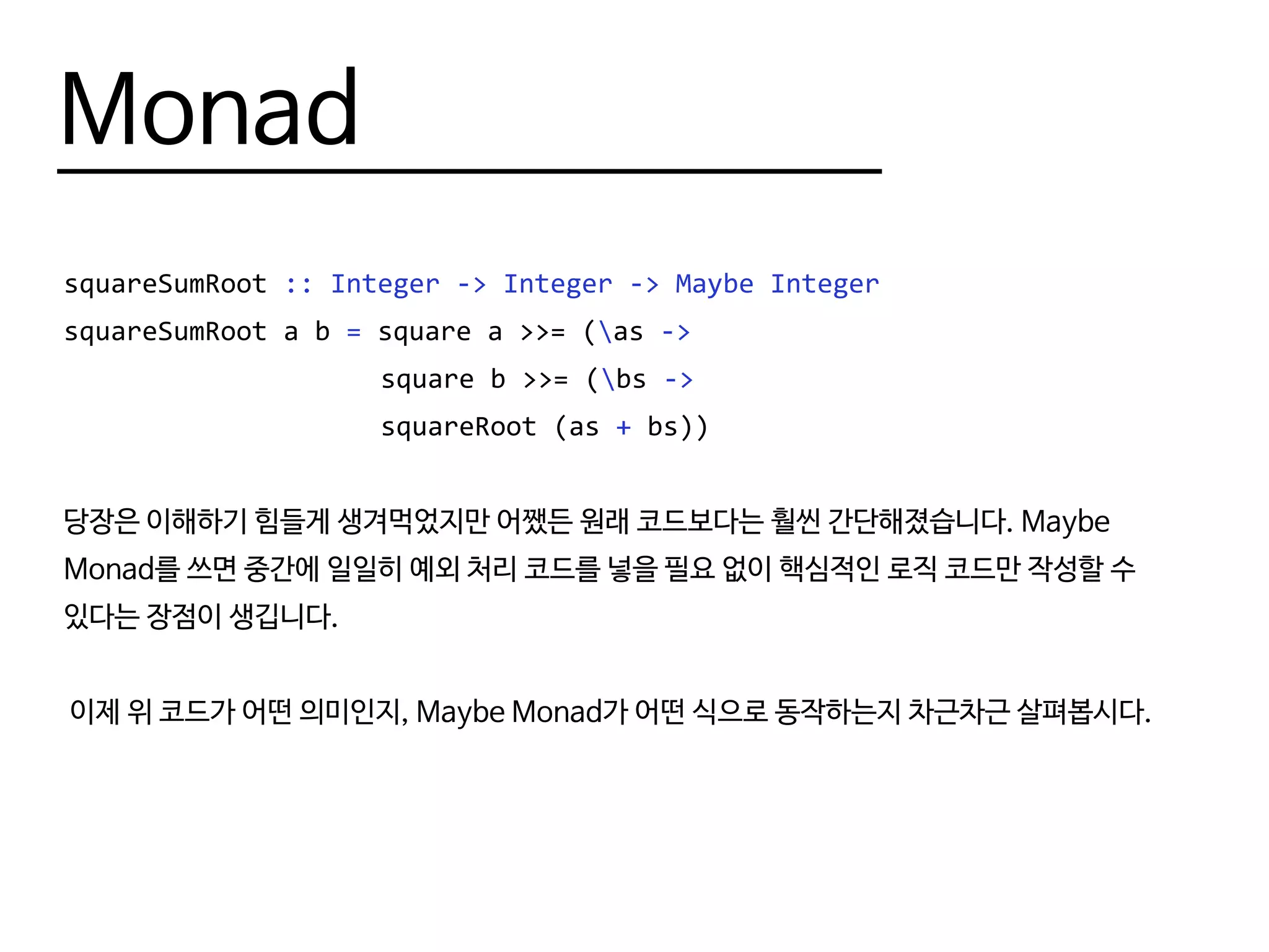 Monad
squareSumRoot :: Integer -> Integer -> Maybe Integer
squareSumRoot a b = square a >>= (as ->
					 square b >>= (bs ->
					 squareRoot (as + bs))
당장은 이해하기 힘들게 생겨먹었지만 어쨌든 원래 코드보다는 훨씬 간단해졌습니다. Maybe
Monad를 쓰면 중간에 일일히 예외 처리 코드를 넣을 필요 없이 핵심적인 로직 코드만 작성할 수
있다는 장점이 생깁니다.
이제 위 코드가 어떤 의미인지, Maybe Monad가 어떤 식으로 동작하는지 차근차근 살펴봅시다.
 