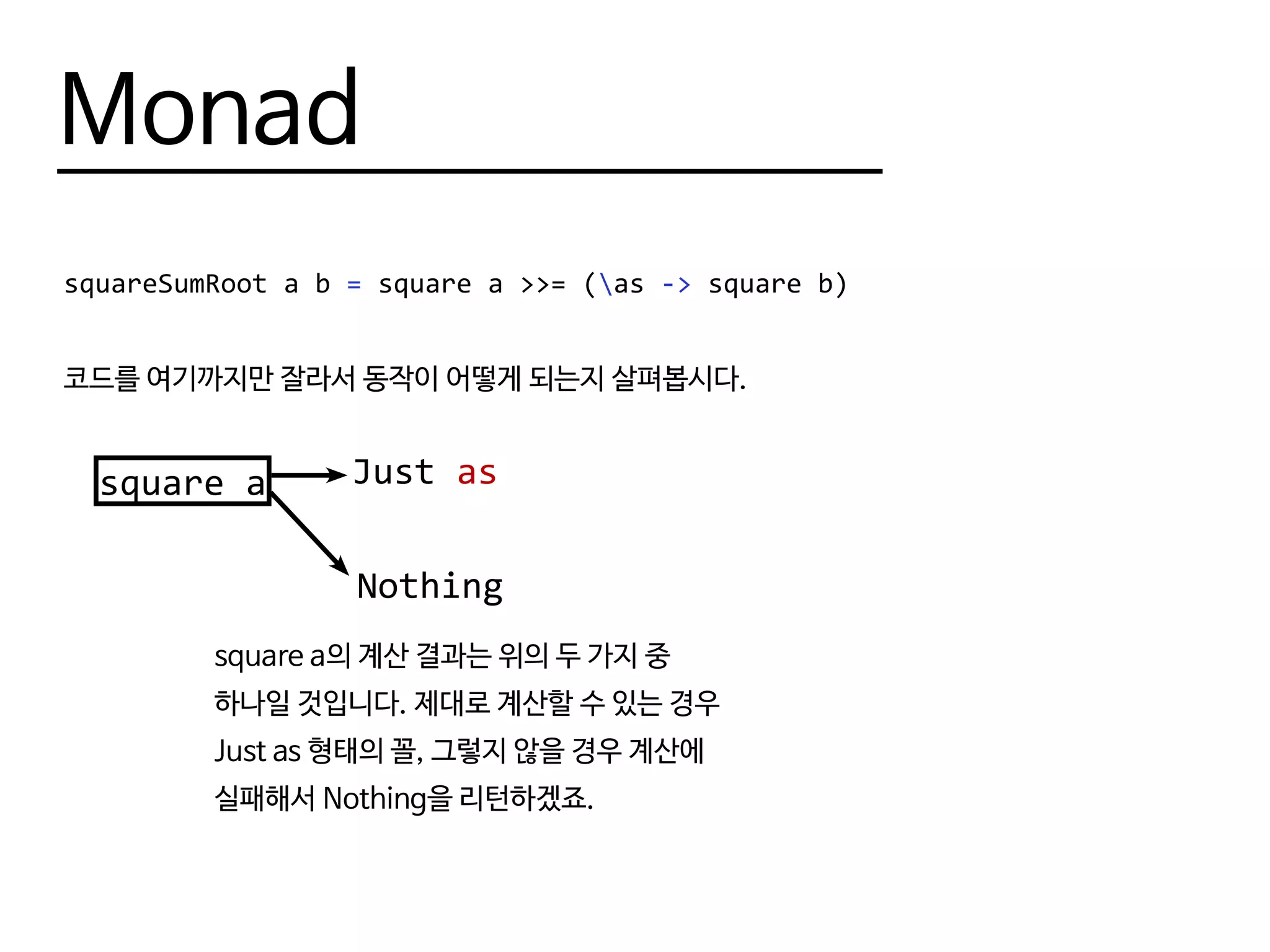 Monad
squareSumRoot a b = square a >>= (as -> square b)
코드를 여기까지만 잘라서 동작이 어떻게 되는지 살펴봅시다.
square a Just as
Nothing
square a의 계산 결과는 위의 두 가지 중
하나일 것입니다. 제대로 계산할 수 있는 경우
Just as 형태의 꼴, 그렇지 않을 경우 계산에
실패해서 Nothing을 리턴하겠죠.
 