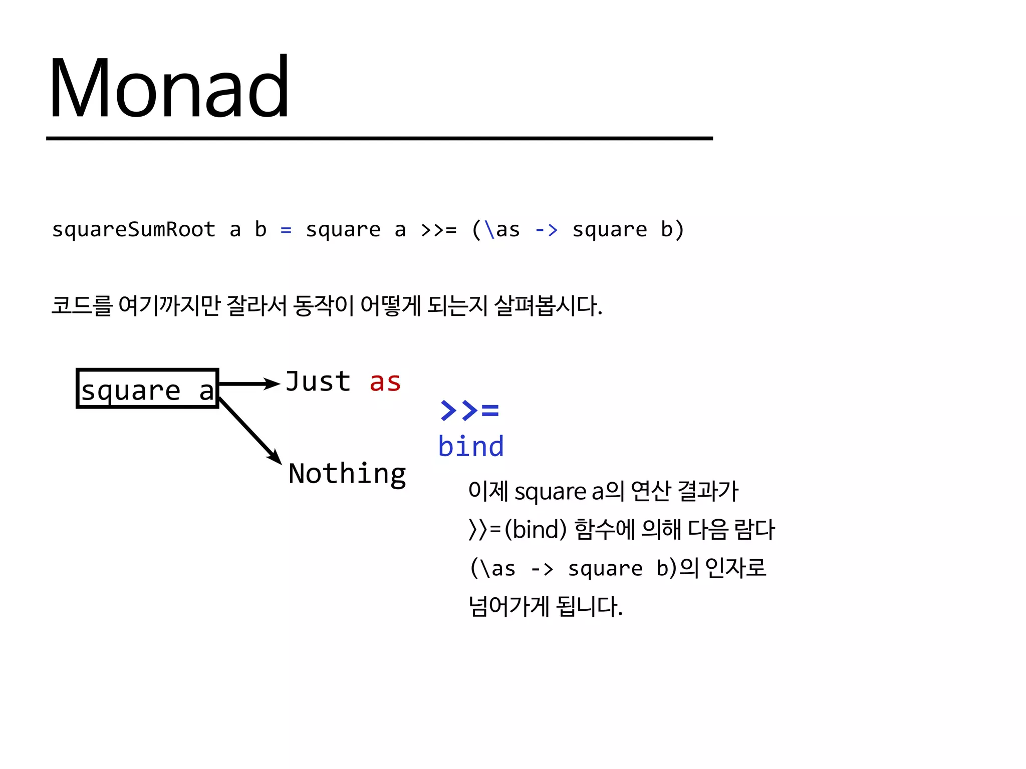 Monad
squareSumRoot a b = square a >>= (as -> square b)
코드를 여기까지만 잘라서 동작이 어떻게 되는지 살펴봅시다.
square a
>>=
Just as
Nothing
bind
이제 square a의 연산 결과가
>>=(bind) 함수에 의해 다음 람다
(as -> square b)의 인자로
넘어가게 됩니다.
 