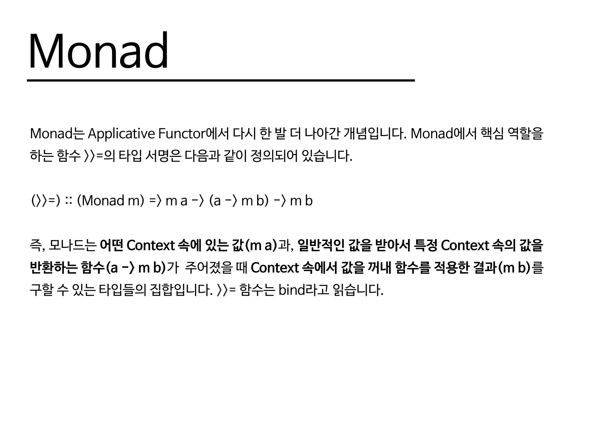 Monad
Monad는 Applicative Functor에서 다시 한 발 더 나아간 개념입니다. Monad에서 핵심 역할을
하는 함수 >>=의 타입 서명은 다음과 같이 정의되어 있습니다.
(>>=) :: (Monad m) => m a -> (a -> m b) -> m b
즉, 모나드는 어떤 Context 속에 있는 값(m a)과, 일반적인 값을 받아서 특정 Context 속의 값을
반환하는 함수(a -> m b)가 주어졌을 때 Context 속에서 값을 꺼내 함수를 적용한 결과(m b)를
구할 수 있는 타입들의 집합입니다. >>= 함수는 bind라고 읽습니다.
 