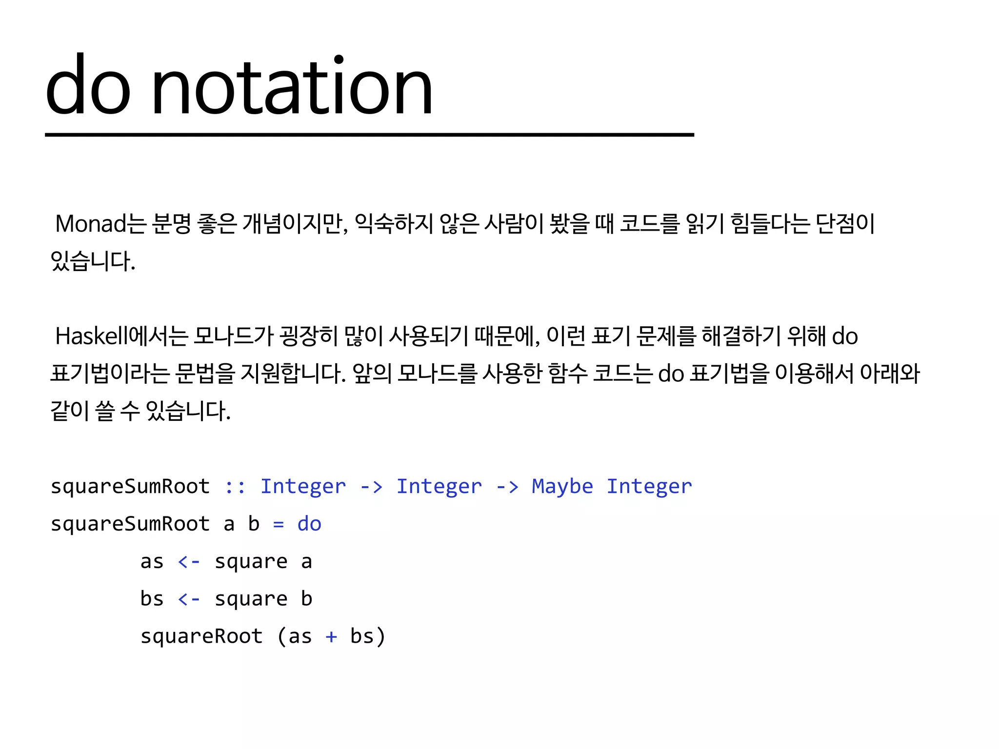 do notation
Monad는 분명 좋은 개념이지만, 익숙하지 않은 사람이 봤을 때 코드를 읽기 힘들다는 단점이
있습니다.
Haskell에서는 모나드가 굉장히 많이 사용되기 때문에, 이런 표기 문제를 해결하기 위해 do
표기법이라는 문법을 지원합니다. 앞의 모나드를 사용한 함수 코드는 do 표기법을 이용해서 아래와
같이 쓸 수 있습니다.
squareSumRoot :: Integer -> Integer -> Maybe Integer
squareSumRoot a b = do
		as <- square a
		bs <- square b
		squareRoot (as + bs)
 