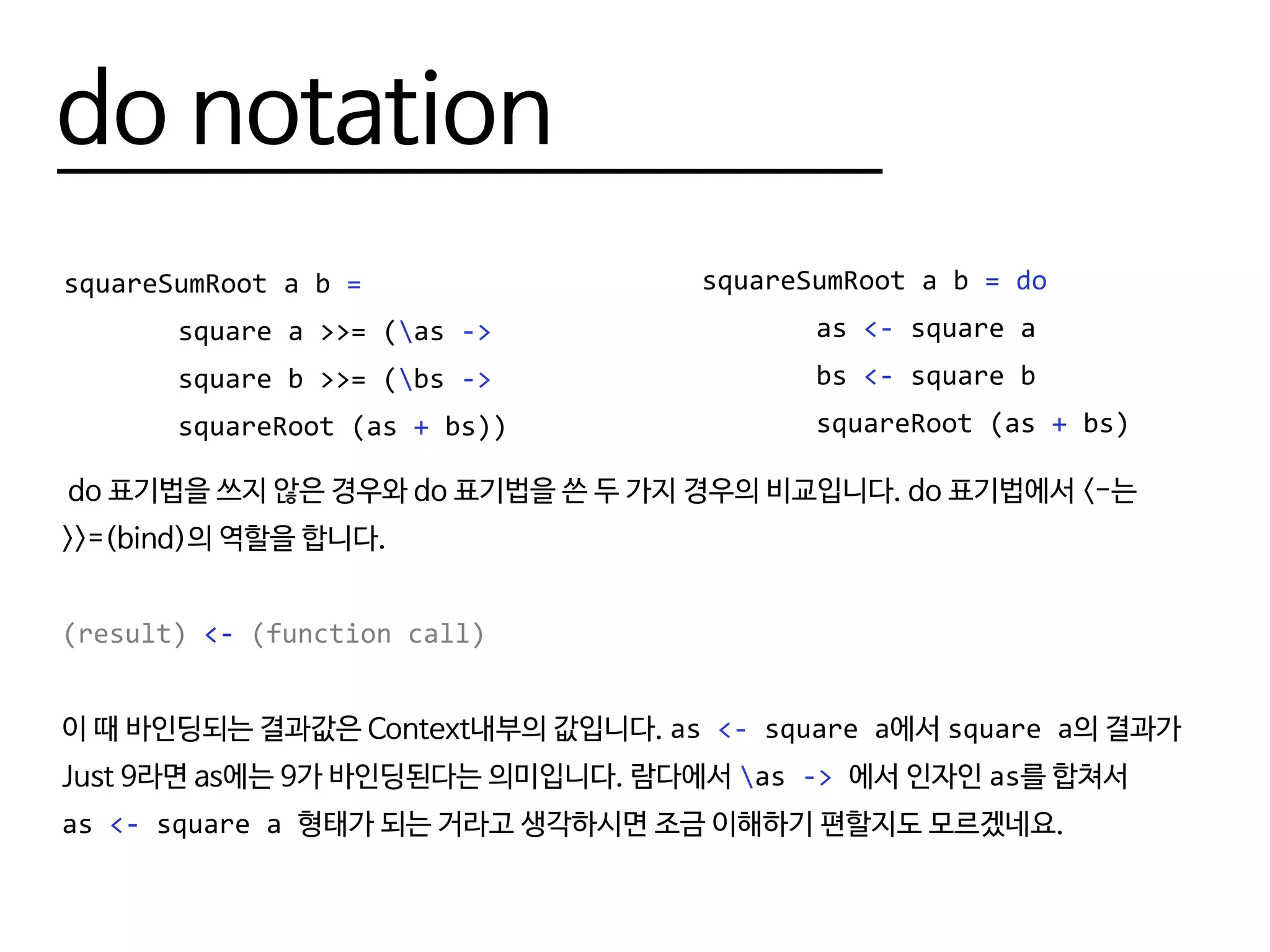 do notation
squareSumRoot a b =
		 square a >>= (as ->
		 square b >>= (bs ->
		squareRoot (as + bs))
squareSumRoot a b = do
		as <- square a
		bs <- square b
		squareRoot (as + bs)
do 표기법을 쓰지 않은 경우와 do 표기법을 쓴 두 가지 경우의 비교입니다. do 표기법에서 <-는
>>=(bind)의 역할을 합니다.
(result) <- (function call)
이 때 바인딩되는 결과값은 Context내부의 값입니다. as <- square a에서 square a의 결과가
Just 9라면 as에는 9가 바인딩된다는 의미입니다. 람다에서 as -> 에서 인자인 as를 합쳐서
as <- square a 형태가 되는 거라고 생각하시면 조금 이해하기 편할지도 모르겠네요.
 