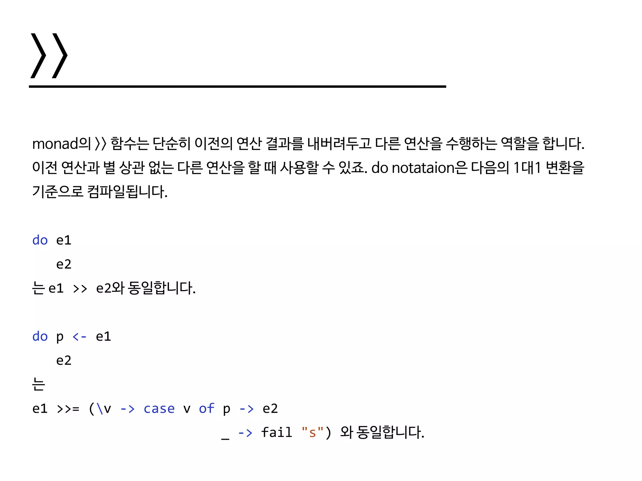 >>
monad의 >> 함수는 단순히 이전의 연산 결과를 내버려두고 다른 연산을 수행하는 역할을 합니다.
이전 연산과 별 상관 없는 다른 연산을 할 때 사용할 수 있죠. do notataion은 다음의 1대1 변환을
기준으로 컴파일됩니다.
do e1
e2
는 e1 >> e2와 동일합니다.
do p <- e1
e2
는
e1 >>= (v -> case v of p -> e2
						 _ -> fail "s") 와 동일합니다.
 