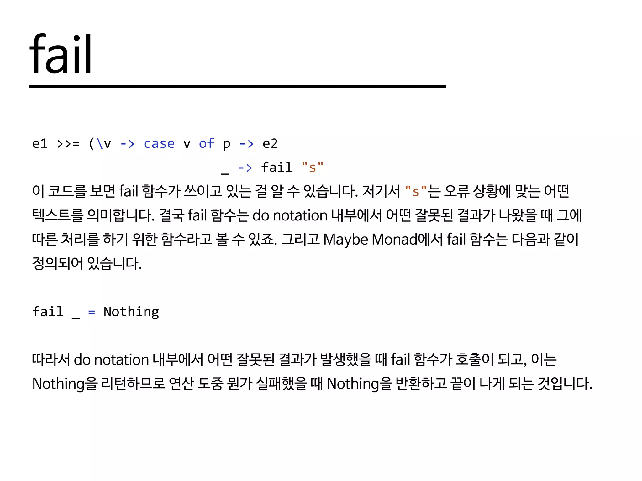 fail
e1 >>= (v -> case v of p -> e2
						 _ -> fail "s"
이 코드를 보면 fail 함수가 쓰이고 있는 걸 알 수 있습니다. 저기서 "s"는 오류 상황에 맞는 어떤
텍스트를 의미합니다. 결국 fail 함수는 do notation 내부에서 어떤 잘못된 결과가 나왔을 때 그에
따른 처리를 하기 위한 함수라고 볼 수 있죠. 그리고 Maybe Monad에서 fail 함수는 다음과 같이
정의되어 있습니다.
fail _ = Nothing
따라서 do notation 내부에서 어떤 잘못된 결과가 발생했을 때 fail 함수가 호출이 되고, 이는
Nothing을 리턴하므로 연산 도중 뭔가 실패했을 때 Nothing을 반환하고 끝이 나게 되는 것입니다.
 