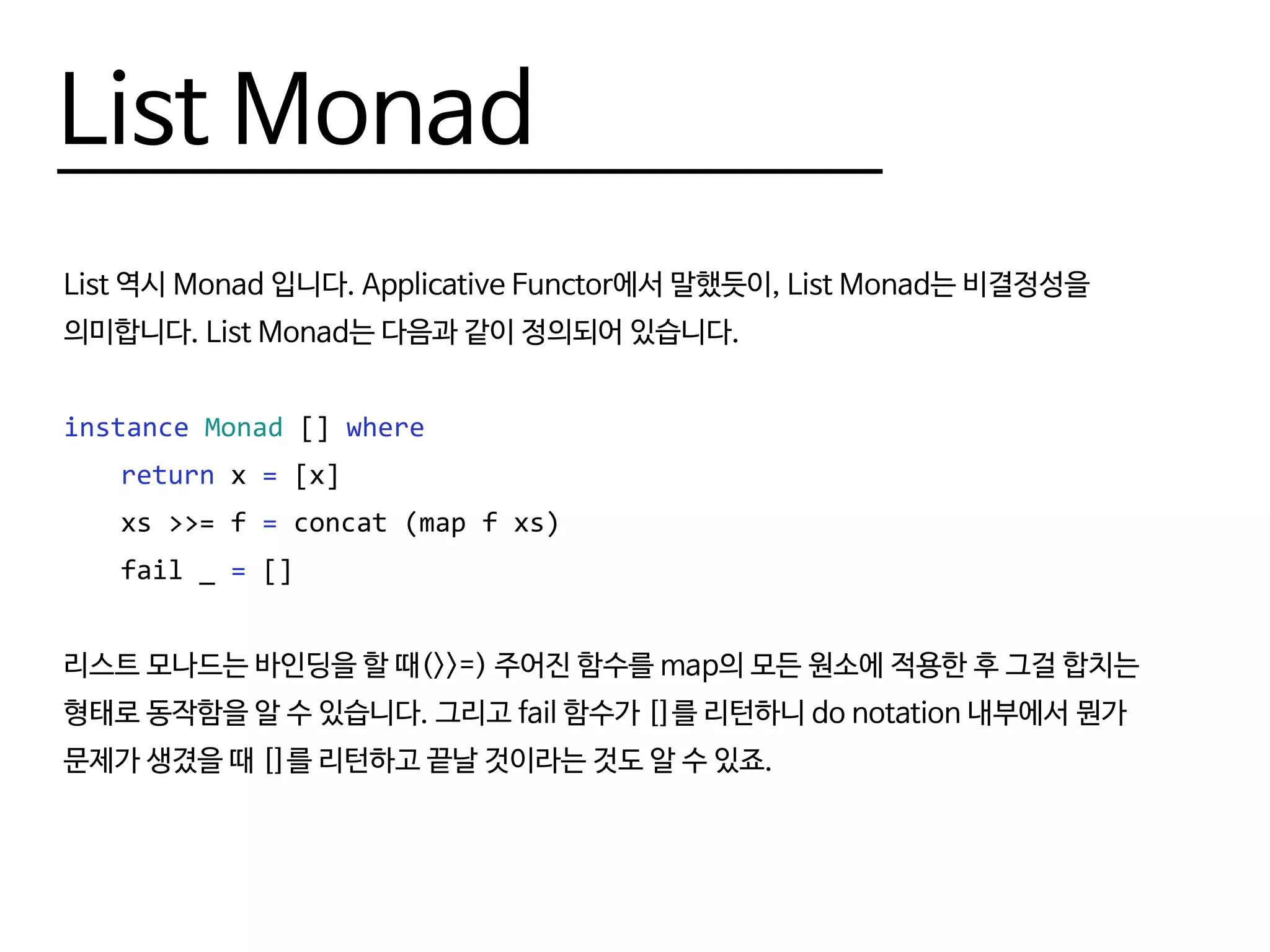 List Monad
List 역시 Monad 입니다. Applicative Functor에서 말했듯이, List Monad는 비결정성을
의미합니다. List Monad는 다음과 같이 정의되어 있습니다.
instance Monad [] where
	 return x = [x]
	 xs >>= f = concat (map f xs)
	 fail _ = []
리스트 모나드는 바인딩을 할 때(>>=) 주어진 함수를 map의 모든 원소에 적용한 후 그걸 합치는
형태로 동작함을 알 수 있습니다. 그리고 fail 함수가 []를 리턴하니 do notation 내부에서 뭔가
문제가 생겼을 때 []를 리턴하고 끝날 것이라는 것도 알 수 있죠.
 