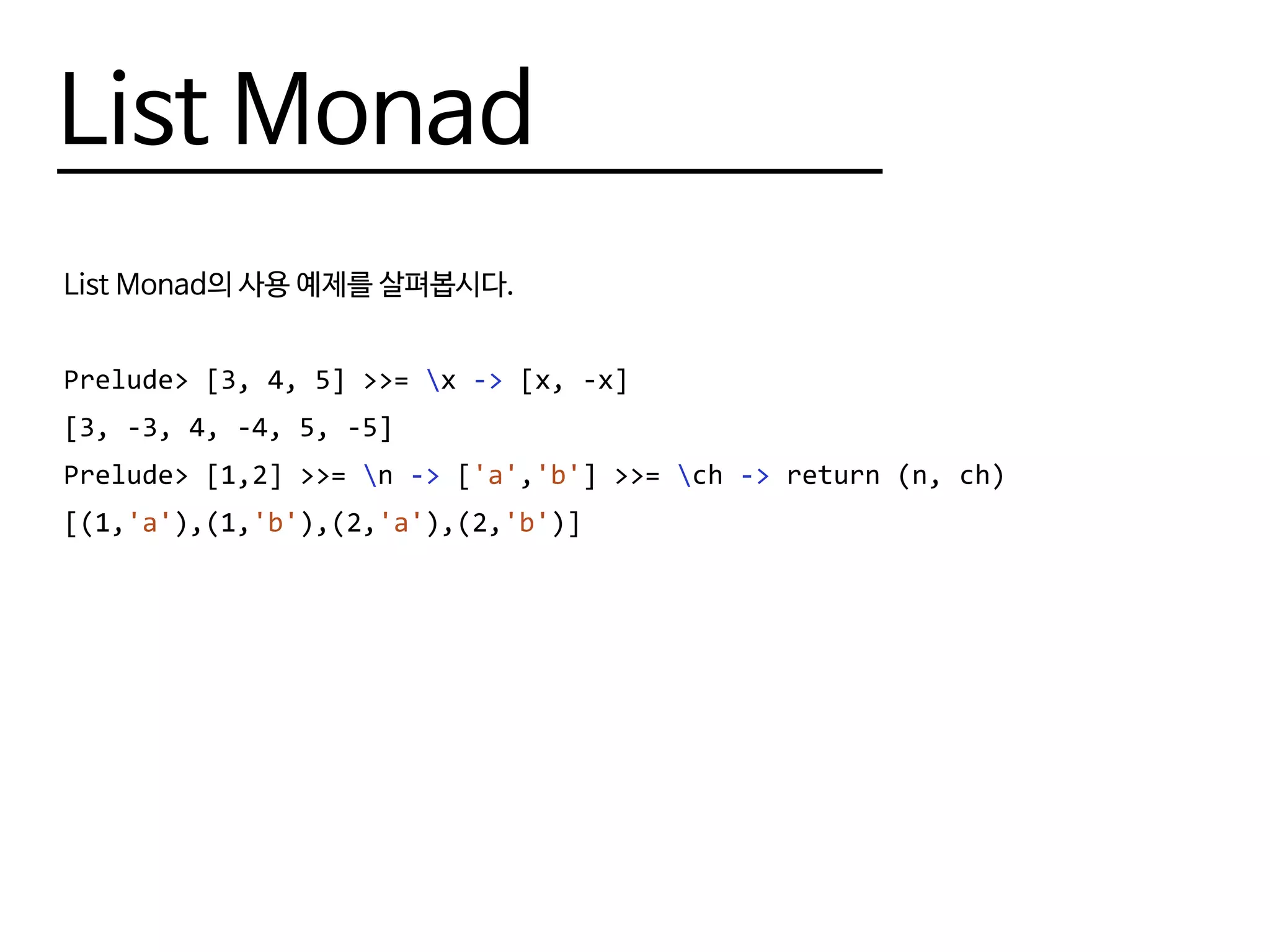 List Monad
List Monad의 사용 예제를 살펴봅시다.
Prelude> [3, 4, 5] >>= x -> [x, -x]
[3, -3, 4, -4, 5, -5]
Prelude> [1,2] >>= n -> ['a','b'] >>= ch -> return (n, ch)
[(1,'a'),(1,'b'),(2,'a'),(2,'b')]
 