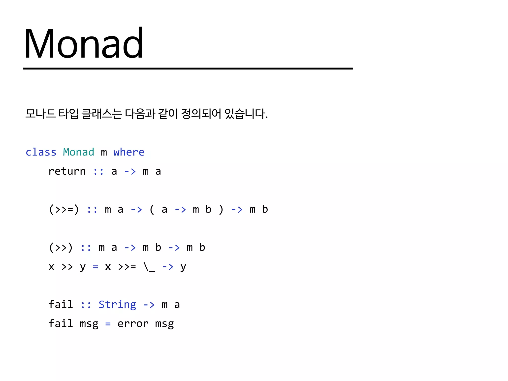 Monad
모나드 타입 클래스는 다음과 같이 정의되어 있습니다.
class Monad m where
	return :: a -> m a
	(>>=) :: m a -> ( a -> m b ) -> m b
	(>>) :: m a -> m b -> m b
	 x >> y = x >>= _ -> y
	fail :: String -> m a
	 fail msg = error msg
 