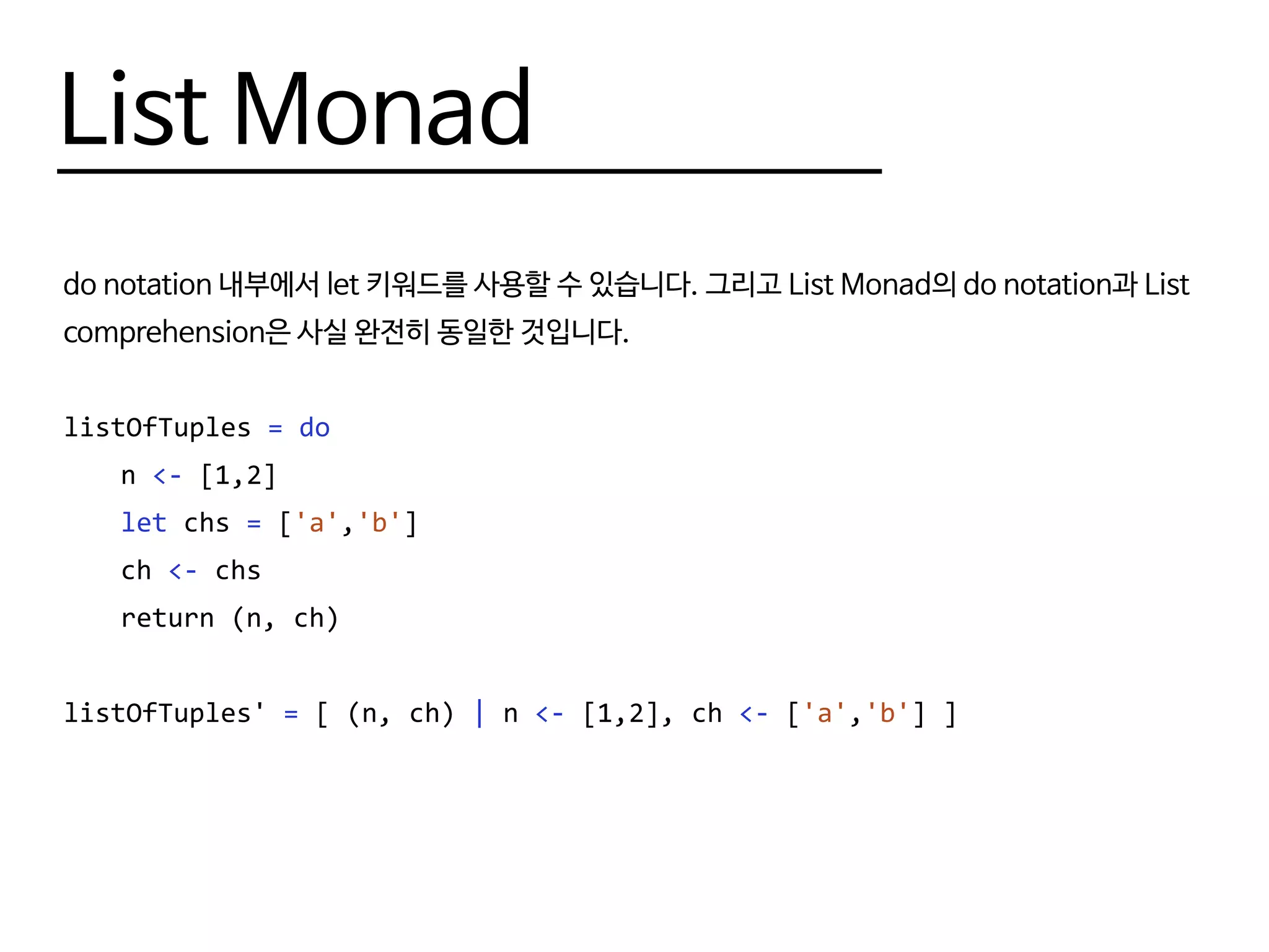 List Monad
do notation 내부에서 let 키워드를 사용할 수 있습니다. 그리고 List Monad의 do notation과 List
comprehension은 사실 완전히 동일한 것입니다.
listOfTuples = do
	n <- [1,2]
	 let chs = ['a','b']
	ch <- chs
	 return (n, ch)
listOfTuples' = [ (n, ch) | n <- [1,2], ch <- ['a','b'] ]
 