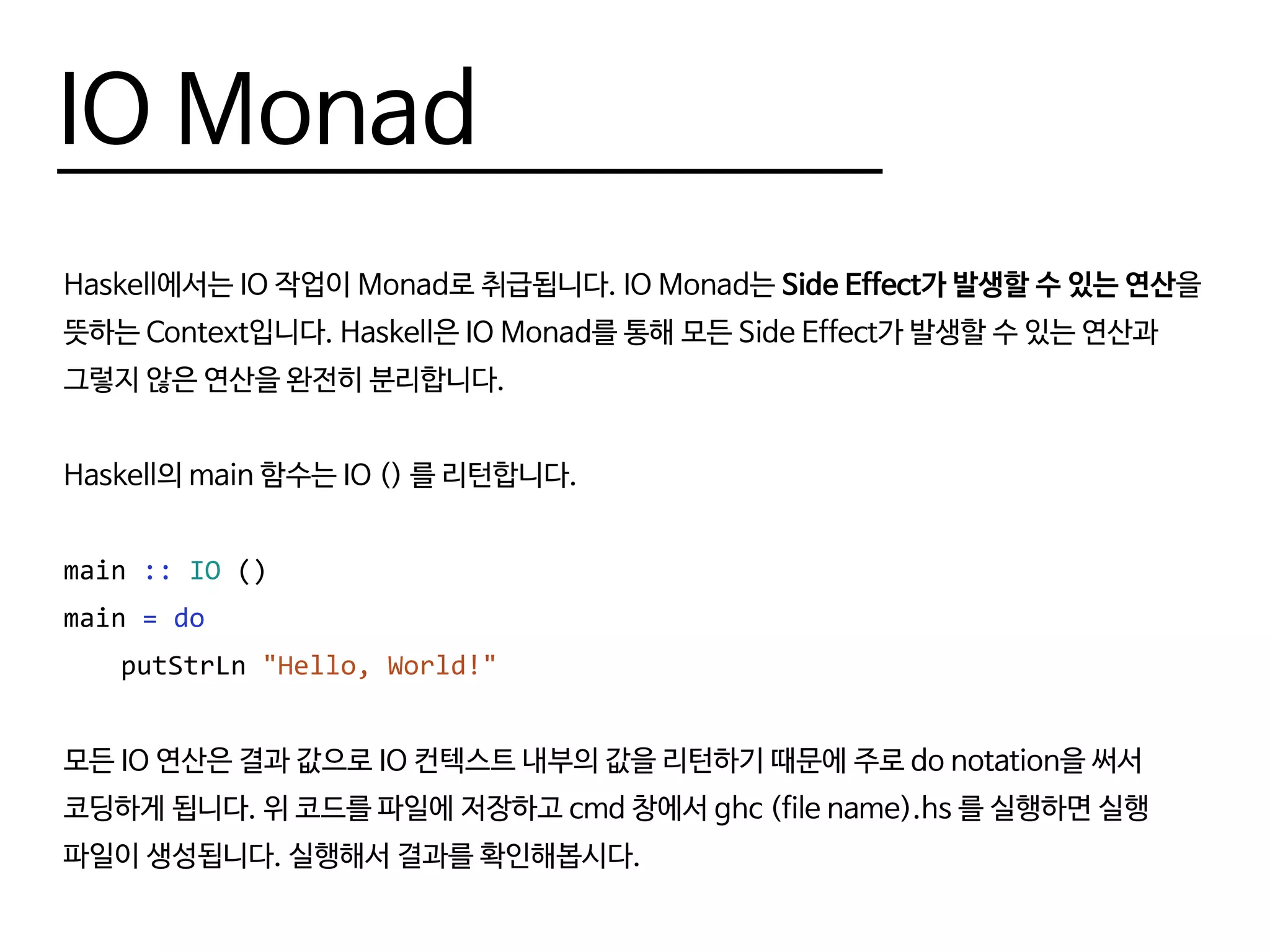IO Monad
Haskell에서는 IO 작업이 Monad로 취급됩니다. IO Monad는 Side Effect가 발생할 수 있는 연산을
뜻하는 Context입니다. Haskell은 IO Monad를 통해 모든 Side Effect가 발생할 수 있는 연산과
그렇지 않은 연산을 완전히 분리합니다.
Haskell의 main 함수는 IO () 를 리턴합니다.
main :: IO ()
main = do
	putStrLn "Hello, World!"
모든 IO 연산은 결과 값으로 IO 컨텍스트 내부의 값을 리턴하기 때문에 주로 do notation을 써서
코딩하게 됩니다. 위 코드를 파일에 저장하고 cmd 창에서 ghc (file name).hs 를 실행하면 실행
파일이 생성됩니다. 실행해서 결과를 확인해봅시다.
 