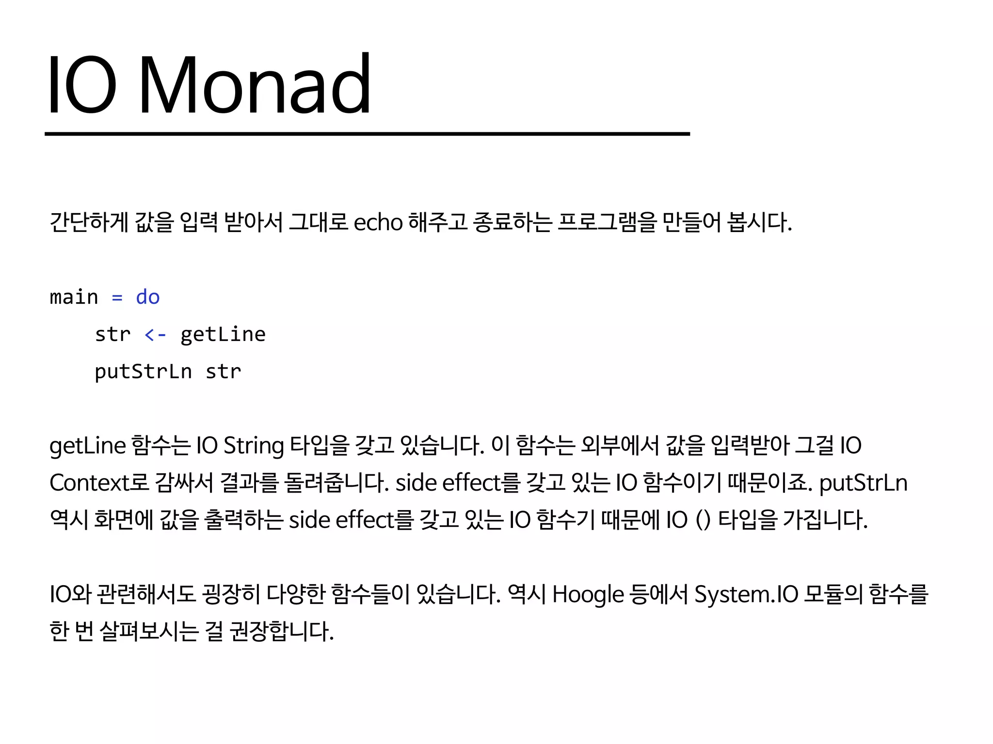 IO Monad
간단하게 값을 입력 받아서 그대로 echo 해주고 종료하는 프로그램을 만들어 봅시다.
main = do
	str <- getLine
	 putStrLn str
getLine 함수는 IO String 타입을 갖고 있습니다. 이 함수는 외부에서 값을 입력받아 그걸 IO
Context로 감싸서 결과를 돌려줍니다. side effect를 갖고 있는 IO 함수이기 때문이죠. putStrLn
역시 화면에 값을 출력하는 side effect를 갖고 있는 IO 함수기 때문에 IO () 타입을 가집니다.
IO와 관련해서도 굉장히 다양한 함수들이 있습니다. 역시 Hoogle 등에서 System.IO 모듈의 함수를
한 번 살펴보시는 걸 권장합니다.
 