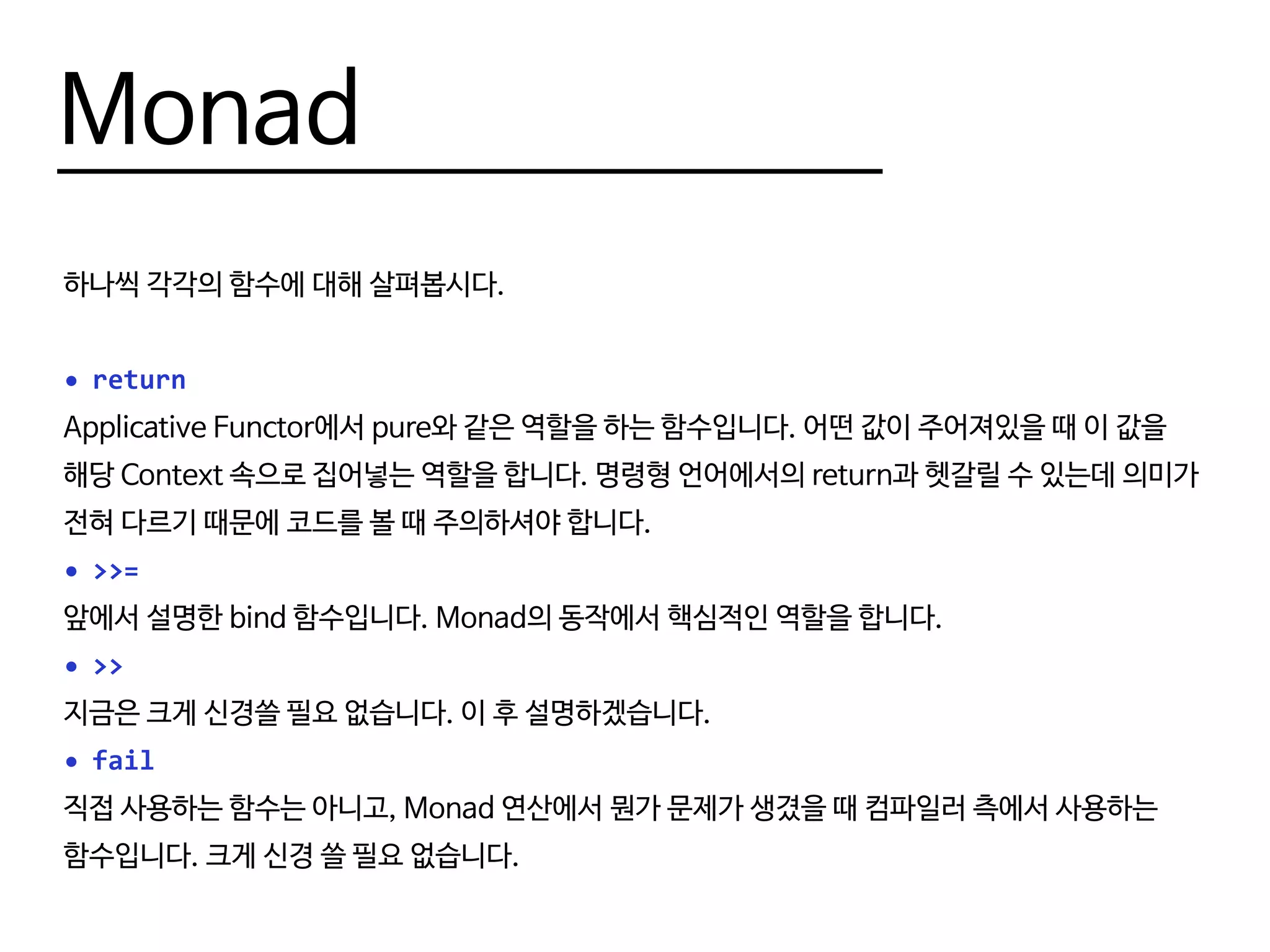 Monad
하나씩 각각의 함수에 대해 살펴봅시다.
•	return
Applicative Functor에서 pure와 같은 역할을 하는 함수입니다. 어떤 값이 주어져있을 때 이 값을
해당 Context 속으로 집어넣는 역할을 합니다. 명령형 언어에서의 return과 헷갈릴 수 있는데 의미가
전혀 다르기 때문에 코드를 볼 때 주의하셔야 합니다.
•	>>=
앞에서 설명한 bind 함수입니다. Monad의 동작에서 핵심적인 역할을 합니다.
•	>>
지금은 크게 신경쓸 필요 없습니다. 이 후 설명하겠습니다.
•	fail
직접 사용하는 함수는 아니고, Monad 연산에서 뭔가 문제가 생겼을 때 컴파일러 측에서 사용하는
함수입니다. 크게 신경 쓸 필요 없습니다.
 