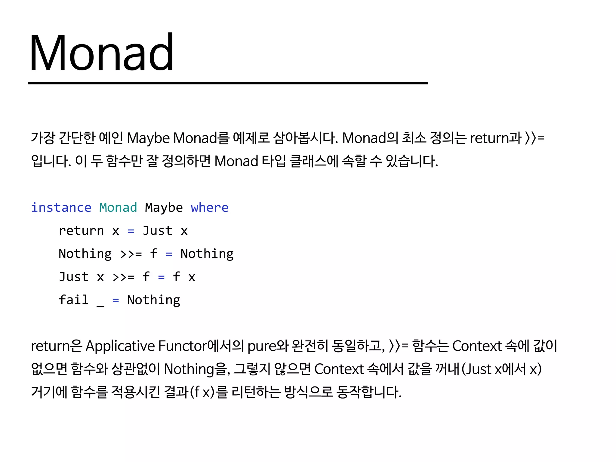 Monad
가장 간단한 예인 Maybe Monad를 예제로 삼아봅시다. Monad의 최소 정의는 return과 >>=
입니다. 이 두 함수만 잘 정의하면 Monad 타입 클래스에 속할 수 있습니다.
instance Monad Maybe where
	 return x = Just x
	 Nothing >>= f = Nothing
	 Just x >>= f = f x
	 fail _ = Nothing
return은 Applicative Functor에서의 pure와 완전히 동일하고, >>= 함수는 Context 속에 값이
없으면 함수와 상관없이 Nothing을, 그렇지 않으면 Context 속에서 값을 꺼내(Just x에서 x)
거기에 함수를 적용시킨 결과(f x)를 리턴하는 방식으로 동작합니다.
 