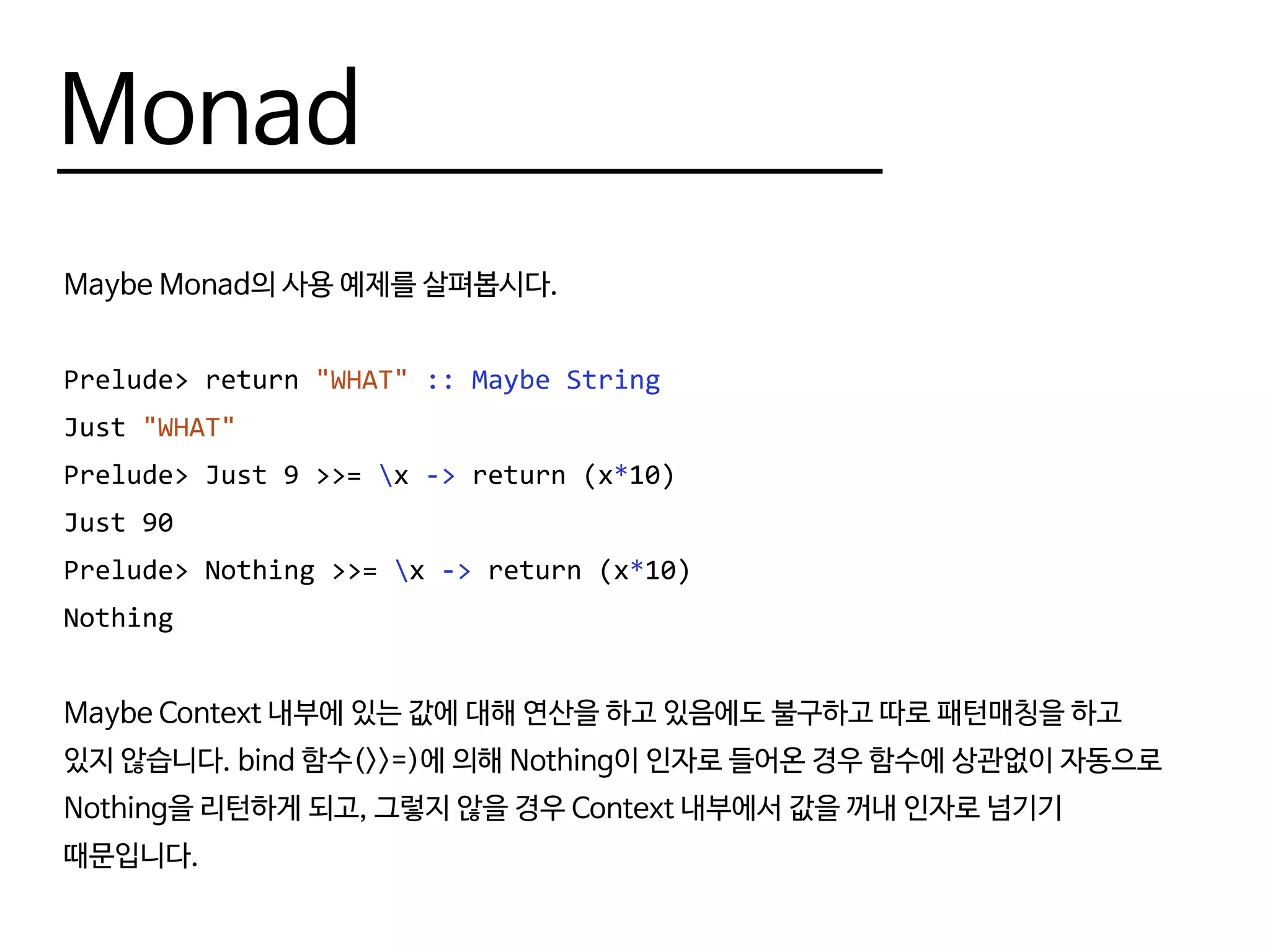 Monad
Maybe Monad의 사용 예제를 살펴봅시다.
Prelude> return "WHAT" :: Maybe String
Just "WHAT"
Prelude> Just 9 >>= x -> return (x*10)
Just 90
Prelude> Nothing >>= x -> return (x*10)
Nothing
Maybe Context 내부에 있는 값에 대해 연산을 하고 있음에도 불구하고 따로 패턴매칭을 하고
있지 않습니다. bind 함수(>>=)에 의해 Nothing이 인자로 들어온 경우 함수에 상관없이 자동으로
Nothing을 리턴하게 되고, 그렇지 않을 경우 Context 내부에서 값을 꺼내 인자로 넘기기
때문입니다.
 