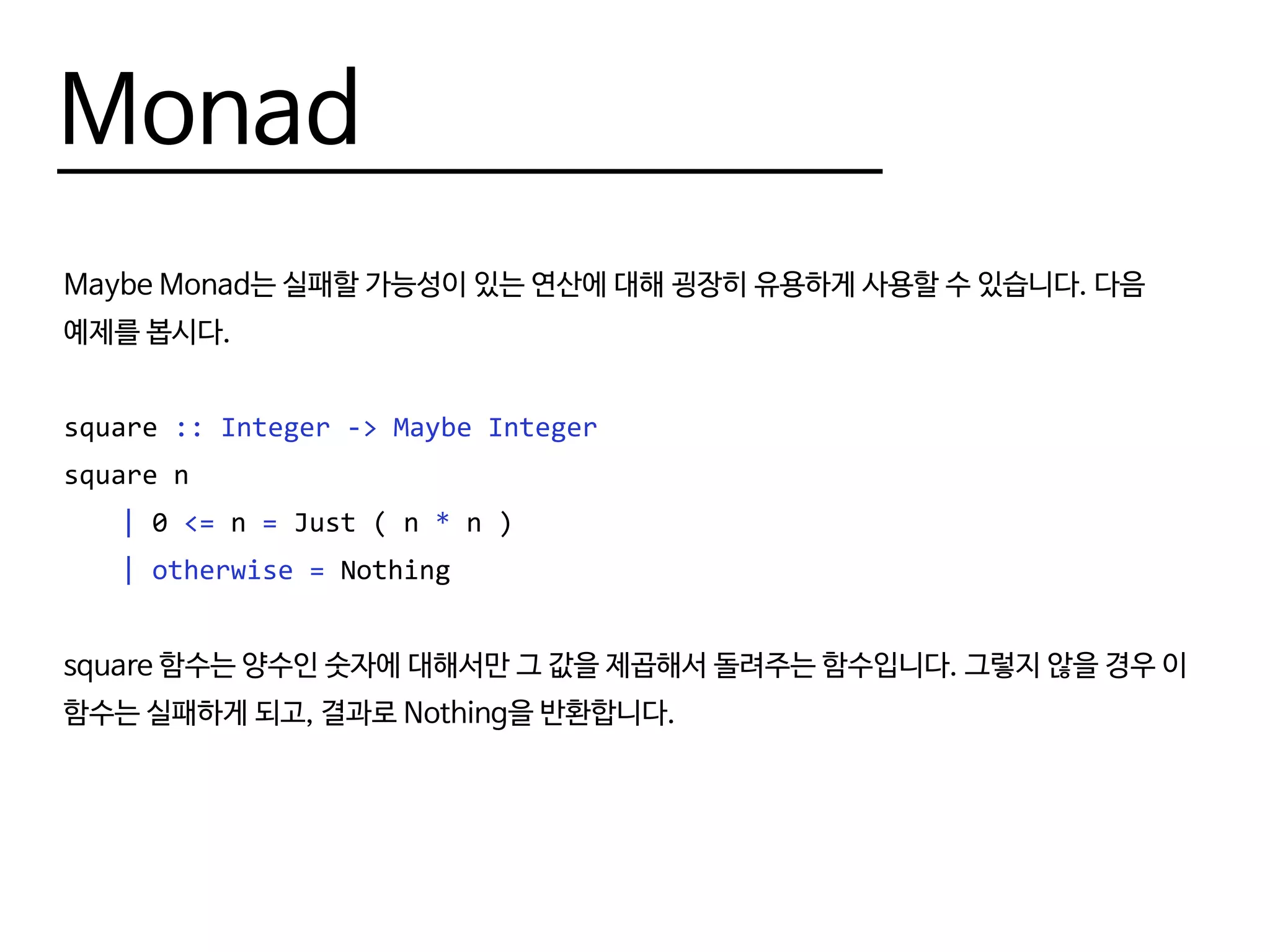 Monad
Maybe Monad는 실패할 가능성이 있는 연산에 대해 굉장히 유용하게 사용할 수 있습니다. 다음
예제를 봅시다.
square :: Integer -> Maybe Integer
square n
	 | 0 <= n = Just ( n * n )
	 | otherwise = Nothing
square 함수는 양수인 숫자에 대해서만 그 값을 제곱해서 돌려주는 함수입니다. 그렇지 않을 경우 이
함수는 실패하게 되고, 결과로 Nothing을 반환합니다.
 