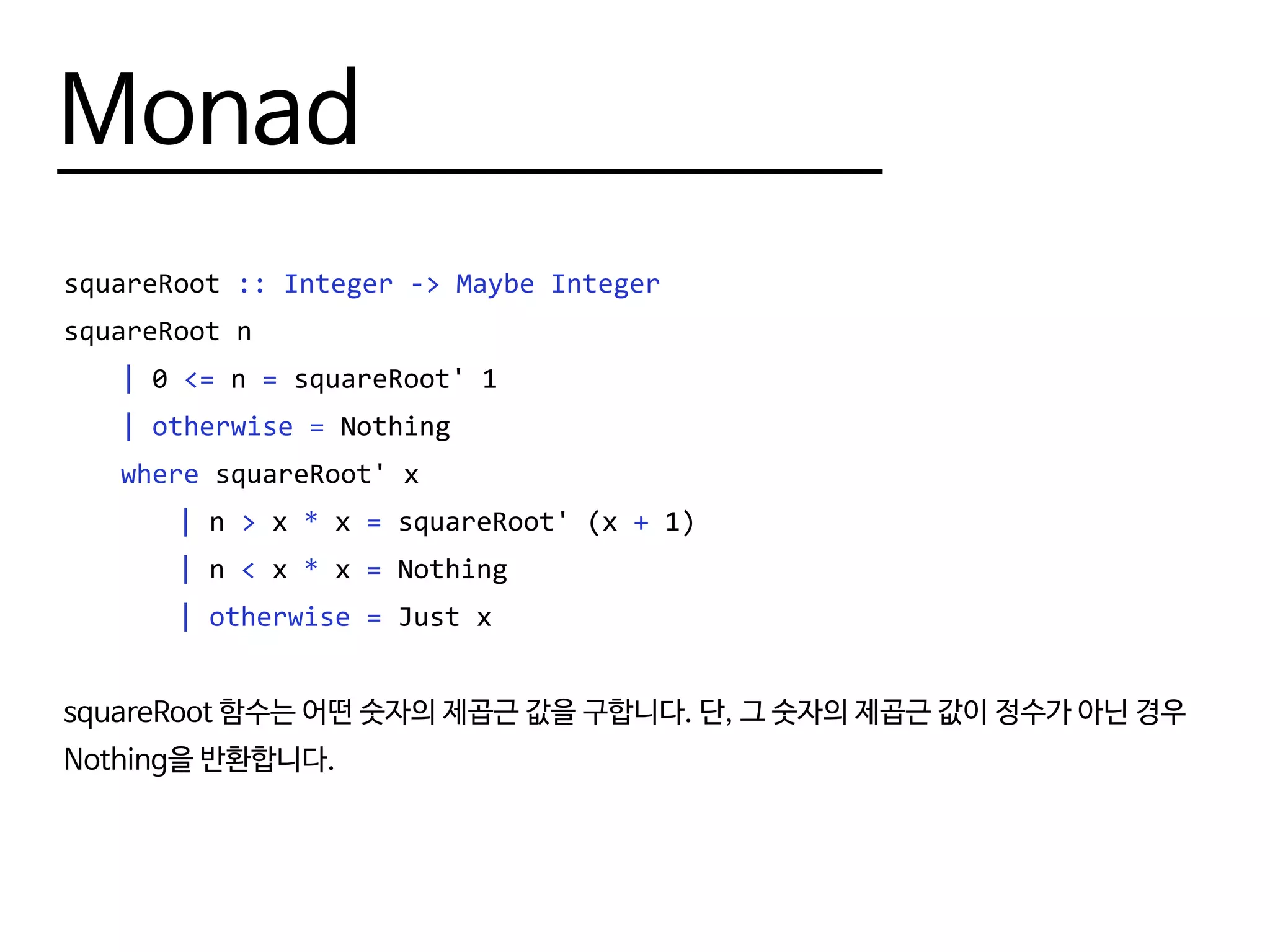 Monad
squareRoot :: Integer -> Maybe Integer
squareRoot n
	 | 0 <= n = squareRoot' 1
	 | otherwise = Nothing
	 where squareRoot' x
		| n > x * x = squareRoot' (x + 1)
		| n < x * x = Nothing
		| otherwise = Just x
squareRoot 함수는 어떤 숫자의 제곱근 값을 구합니다. 단, 그 숫자의 제곱근 값이 정수가 아닌 경우
Nothing을 반환합니다.
 