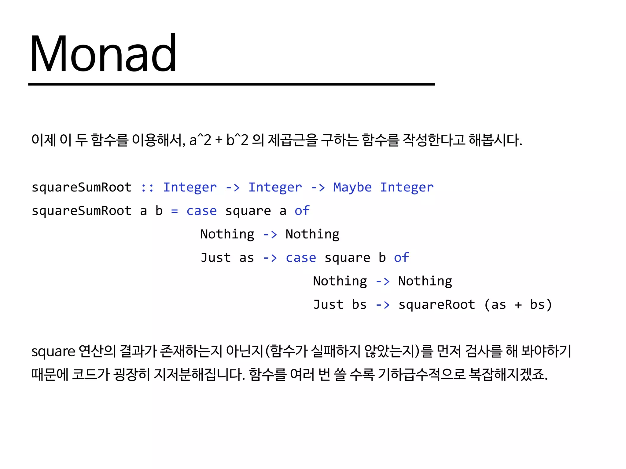 Monad
이제 이 두 함수를 이용해서, a^2 + b^2 의 제곱근을 구하는 함수를 작성한다고 해봅시다.
squareSumRoot :: Integer -> Integer -> Maybe Integer
squareSumRoot a b = case square a of
						Nothing -> Nothing
						Just as -> case square b of
										Nothing -> Nothing
										Just bs -> squareRoot (as + bs)
square 연산의 결과가 존재하는지 아닌지(함수가 실패하지 않았는지)를 먼저 검사를 해 봐야하기
때문에 코드가 굉장히 지저분해집니다. 함수를 여러 번 쓸 수록 기하급수적으로 복잡해지겠죠.
 