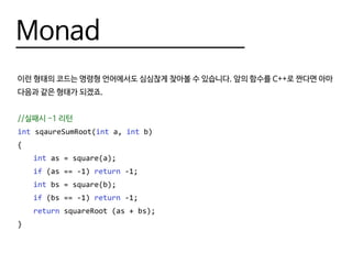 Monad
이런 형태의 코드는 명령형 언어에서도 심심찮게 찾아볼 수 있습니다. 앞의 함수를 C++로 짠다면 아마
다음과 같은 형태가 되겠죠.
//실패시 -1 리턴
int sqaureSumRoot(int a, int b)
{
	 int as = square(a);
	 if (as == -1) return -1;
	 int bs = square(b);
	 if (bs == -1) return -1;
	 return squareRoot (as + bs);
}
 