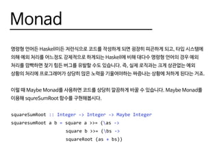 Monad
명령형 언어든 Haskell이든 저런식으로 코드를 작성하게 되면 굉장히 피곤하게 되고, 타입 시스템에
의해 예외 처리를 어느정도 강제적으로 하게되는 Haskell에 비해 대다수 명령형 언어의 경우 예외
처리를 깜빡하면 찾기 힘든 버그를 유발할 수도 있습니다. 즉, 실제 로직과는 크게 상관없는 예외
상황의 처리에 프로그래머가 상당히 많은 노력을 기울여야하는 짜증나는 상황에 처하게 된다는 거죠.
이럴 때 Maybe Monad를 사용하면 코드를 상당히 깔끔하게 바꿀 수 있습니다. Maybe Monad를
이용해 squreSumRoot 함수를 구현해봅시다.
squareSumRoot :: Integer -> Integer -> Maybe Integer
squaresumRoot a b = square a >>= (as ->
					 square b >>= (bs ->
					 squareRoot (as + bs))
 