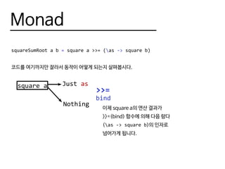 Monad
squareSumRoot a b = square a >>= (as -> square b)
코드를 여기까지만 잘라서 동작이 어떻게 되는지 살펴봅시다.
square a
>>=
Just as
Nothing
bind
이제 square a의 연산 결과가
>>=(bind) 함수에 의해 다음 람다
(as -> square b)의 인자로
넘어가게 됩니다.
 