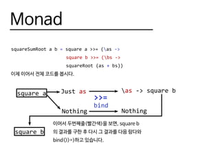 Monad
squareSumRoot a b = square a >>= (as ->
					 square b >>= (bs ->
					 squareRoot (as + bs))
이제 이어서 전체 코드를 봅시다.
square a
>>=
Just as
Nothing
bind
as -> square b
Nothing
square b
이어서 두번째줄(빨간색)을 보면, square b
의 결과를 구한 후 다시 그 결과를 다음 람다와
bind(>>=)하고 있습니다.
 