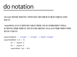 do notation
Monad는 분명 좋은 개념이지만, 익숙하지 않은 사람이 봤을 때 코드를 읽기 힘들다는 단점이
있습니다.
Haskell에서는 모나드가 굉장히 많이 사용되기 때문에, 이런 표기 문제를 해결하기 위해 do
표기법이라는 문법을 지원합니다. 앞의 모나드를 사용한 함수 코드는 do 표기법을 이용해서 아래와
같이 쓸 수 있습니다.
squareSumRoot :: Integer -> Integer -> Maybe Integer
squareSumRoot a b = do
		as <- square a
		bs <- square b
		squareRoot (as + bs)
 